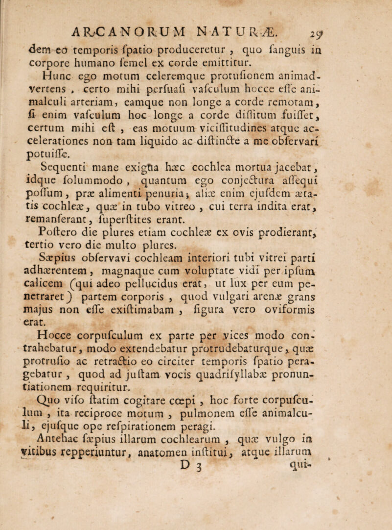 dem eo temporis fpatio produceretur , quo fanguis in corpore humano fernel ex corde emittitur. H unc ego motum celeremque protufionem animad¬ vertens , certo mihi perfuafi vafculum hocce e fle ani- malculi arteriam, eamque non longe a corde remotam, fi enim vafculum hoc longe a corde diflitum fuiflet, certum mihi eft , eas motuum viciflitudines atque ac¬ celerationes non tam liquido ac diftindfe a me obfervari potuiflfe. Sequenti mane exigtia hxc cochlea mortua jacebat, idque folummodo , quantum ego conje&ura allequi poflum , prx alimenti penuria -> alix enim ejufdem xta- tis cochlex, qux in tubo vitreo , cui terra indita erat, remanferant, fuperftites erant. Poliero die plures etiam cochlex ex ovis prodierant, tertio vero die multo plures. Sxpius obfervavi cochleam interiori tubi vitrei parti adhxrentetn, magnaque cum voluptate vidi per ipfum calicem (qui adeo pellucidus erat, ut lux per eum pe¬ netraret} partem corporis , quod vulgari arenx grans majus non efle exiftimabam , figura vero oviformis erat. Hocce corpufculum ex parte per yices modo con¬ trahebatur, modo extendebatur protrudebaturque, qux protrufio ac retraftio eo circiter temporis fpatio pera¬ gebatur , quod ad juftam vocis quadrifyllabx pronun¬ tiationem requiritur. Quo vifo ftatim cogitare coepi , hoc forte corpufcu¬ lum , ita reciproce motum , pulmonem efle animalcu- li, ejufque ope refpirationem peragi. Antehac fxpius illarum cochlearum , qux vulgo in vitibus repperiuntur, anatomen inftitui, atque illarum D 3 * qui-