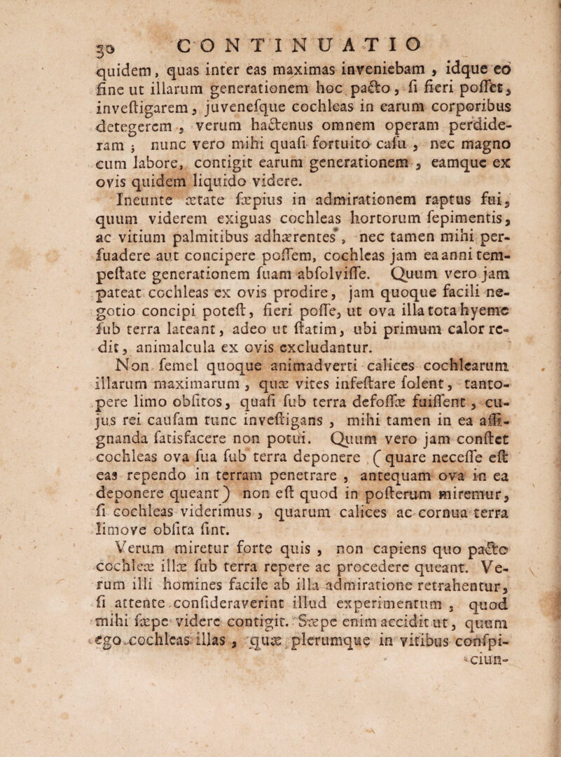 quidem, quas inter eas maximas inveniebam , idque eo fine ut illarum generationem hoc pafto , fi fieri pofffet, inveftigarem, juvenefque cochleas in earum corporibus detegerem , verum ha£tenus omnem operam perdide¬ ram $ nunc vero mihi quali fortuito cafu , nec magno cum labore, contigit earum generationem , eamque ex ovis quidem liquido videre. Ineunt e artate fxpius in admirationem raptus fui, quum viderem exiguas cochleas hortorum fepimentis, ac vitium palmitibus adherentes*, nec tamen mihi per- fuadere aut concipere pofiem, cochleas jam ea anni tem- peftate generationem fuam abfolviffe. Quum vero jam pateat cochleas ex ovis prodire, jam quoque facili ne¬ gotio concipi poteft, fieri pofie, ut ova illa tota hyeme fub terra lateant, adeo ut ftatim, ubi primum calor re¬ dit, animalcula ex ovis excludantur. Non femel quoque animadverti calices cochlearum illarum maximarum , qux vites infeftare folent, tanto¬ pere limo oblitos, quafi fub terra defoffx fuiffent, cu¬ jus rei caufam tunc inveftigans , mihi tamen in ea affi- gnanda fatisfacere non potui. Quum vero jam conftct cochleas ova fua fub terra deponere (” quare necefle eft eas rependo in terram penetrare , antequam ova in ea deponere queant) non eft quod in pofterum miremur, fi cochleas viderimus , quarum calices ac cornua terra limove oblita fint. Verum miretur forte quis , non capiens quo paSre cochlex ilis fub terra repere ac procedere queant. Ve¬ rum illi homines facile ab ilia admiratione retrahentur, fi attente confideraverint illud experimentum , quod mihi fcepe videre contigit. Srepe enim acciditm, quum t €goxGchlcasi'illas, quse plerumque in vitibus confpi- ^ciun-
