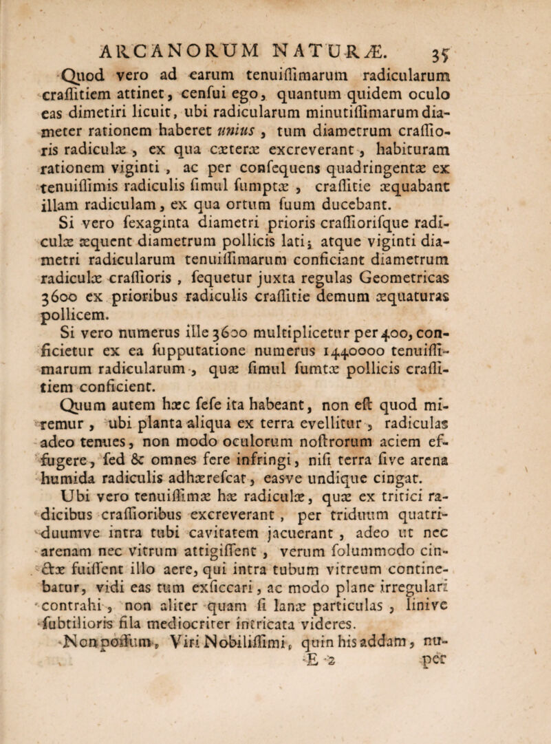 Quod vero ad earum tenuiflimarum radicularum craflitiem attinet, cenfui ego, quantum quidem oculo eas dimetiri licuit, ubi radicularum minutiflimarumdia¬ meter rationem haberet unius , tum diametrum crafllo- ris radiculx , ex qua extere excreverant, habituram rationem viginti , ac per confequens quadringentx ex tenuiflimis radiculis fimtil fumptx , craflitie xquabant illam radiculam, ex qua ortum fuum ducebant. Si vero fexaginta diametri prioris crafllorifque radi- culx xquent diametrum pollicis lati^ atque viginti dia¬ metri radicularum tenuiflimarum conficiant diametrum radiculx craflloris , fequetur juxta regulas Geometricas 3600 ex prioribus radiculis craflitie demum xquaturas pollicem. Si vero numerus ille 3600 multiplicetur per400, con¬ ficietur ex ea fupputatione numerus 1440000 tenuifli¬ marum radicularum , qux fimul fumtx pollicis crafli¬ tiem conficient. Quum autem hxc fefe ita habeant, non eft quod mi¬ remur , ubi planta aliqua ex terra evellitur , radiculas adeo tenues, non modo oculorum noftrorum aciem ef¬ fugere, fed & omnes fere infringi, nifi terra five arena humida radiculis adhxrefcat, easve undique cingat. Ubi vero tenuiflimx hx radiculx, qux ex tritici ra¬ dicibus craflioribus excreverant , per triduum quatri- duumve intra tubi cavitatem jacuerant , adeo ut nec arenam nec vitrum attigiflent , verum folummodo cin- &x fuiflfent illo aere, qui intra tubum vitreum contine¬ batur, vidi eas tum exficcari, ac modo plane irregulari 'contrahi , non aliter quam fi lanx particulas , linive •fubtilioris fila mediocriter intricata videres. Nonpofifum, VmNdbiliflImip quin his addam, nu-