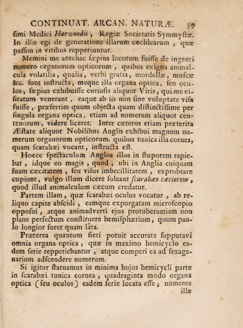 fimi Medici Harwoodu , Regix Societatis Symmyftae. In illis egi de generatione illarum cochlearum , qux paflini in vitibus repperiuntur. Memini me antehac fa:pius locutum fiiifte de ingenti numero organorum opticorum , quibus exigua animal- cula volatilia, qualia, verbi gratia, mordellx, mu fere &c/ funt inftrufta, meque illa organa optica, feu ocu¬ los, fxpius exhibuiffe curiofis aliquot Viris, qui me vi- fitatum ' venerant , eaque ab iis non fine voluptate vifa fuifle ,• prxfertim quum obje&a quam diftinftiffime per fingula organa optica, etiam ad numerum aliquot cen¬ tenorum, videre liceret. Inter exteros etiam prxterita yEftate aliquot Nobilibus Anglis exhibui magnum nu¬ merum organorum opticorum, quibus tunica illa cornea* quam fcarabxi vocant, inftructa eft. Hocce fpc&aculum Anglos illos in ftuporem rapie¬ bat , idque eo magis , quod , ubi in Anglia cuiquam fuam cxcitatem , feu vifus imbecillitatem , exprobrare cupiunt, vulgo illum dicere foleant fcarabrto caciortm , quod illud animalculum cxcum credatur. Partem illam, qux fcarabxi oculus vocatur , ab re¬ liquo capite abfeidi , eamque expurgatam microfcopio oppofui , atque animadverti ejus protuberandam non plane perfeftum confticuere hemifphxrium, quum pau¬ lo longior foret quam lata. Prxterea quantum fieri potuit accurate fupputavi omnia organa optica , qux in maximo hemicyclo ea¬ dem ferie repperiebantur , atque comperi ea ad fexage- naritim adfccndere numerum. Si igitur ftatuamus in minima hujus hemicycli parte in fcarabxi tunica cornea , quadraginta modo organa optica (feu oculos) eadem ferie locata efie > numerus \ ' ille