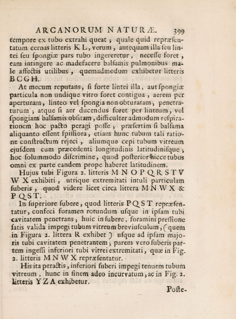 tempore ex tubo extrahi queat 3 quale quid reprxfcn- tatum cernas litteris K L, verum, antequam illa feu lin¬ tei feu fpongix pars tubo ingereretur , neceffe foret , eam intingere ac madefacere balfamis pulmonibus ma¬ le affe&is utilibus , quemadmodum exhibetur litteris BCGR At mecum reputans, fi forte lintei illa, aut fpongix particula non undique vitro foret contigua , aerem per aperturam, linteo vel fpongia non obturatam, penetra¬ turum 3 atque fi aer ducendus foret per linteum, vel fpongiam balfamis obfitam , difficulter admodum refpira- tionem hoc pa£to peragi pofle 3 prxfertim fi balfama aliquanto effient fpiffiora, etiam hunc tubum tali ratio¬ ne conftrufrum rejeci , aliumque cepi tubum vitreum ejufdem cum prxcedenti longitudinis latitudinifque 3 hoc folummodo diferimine, quod pofteriorfoicce tubus omni ex parte eandem prope haberet latitudinem. Hujus tubi Figura 2. litteris MN OPQ^RSTV* W X exhibiti , utrique extremitati intuli particulam fuberis , quod videre licet circa littera M N W X &z PQ^ST. c ; ln fuperiore fubere, quod litteris PQST reprxfen- tatur, confeci foramen rotundum ufque in ipfam tubi cavitatem penetrans 3 huic in fubere, foramini preffione fatis valida impegi tubum vitreum breviufculum, ( quem in Figura 2. littera R exhibet ) ufque ad ipfam majo¬ ris tubi cavitatem penetrantem 3 parem vero fuberis par¬ tem ingefli inferiori tubi vitrei extremitati, quxinFig. 2. litteris M N W X reprxfentatur. His ita peraftis, inferiori fuberi impegi tenuem tubum vitreum , hunc in finem adeo incurvatum,ac in Fig. 2. litteris YZA exhibetur, Pofle-