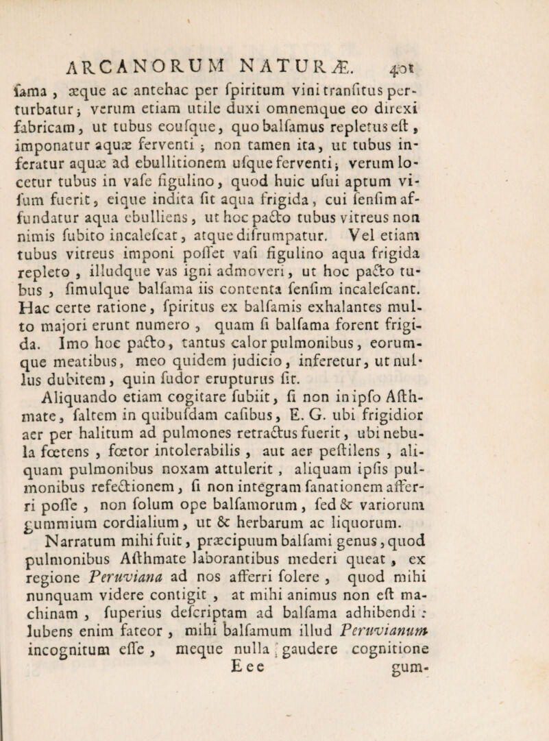 fama , xque ac antehac per fpiritum vini tranfitus per¬ turbaturi verum etiam utile duxi omnemque eo direxi fabricam, ut tubus eoufque, quo balfamus repletus eft , imponatur aqux ferventi ^ non tamen ita, ut tubus in¬ feratur aqux ad ebullitionem ulque ferventi * verum lo¬ cetur tubus in vafe figulino, quod huic ufui aptum vi- fum fuerit3 eique indita fit aqua frigida, cui fenfimaf¬ fundatur aqua ebulliens, uthocpafto tubus vitreus non nimis fubito incalefcat, atquedifrumpatur. Vel etiam tubus vitreus imponi pollet vali figulino aqua frigida repleto , illudque vas igni admoveri, ut hoc patto tu¬ bus , fimulque balfania iis contenta fenfim incalefcant. Hac certe ratione, fpiritus ex balfamis exhalantes mul¬ to majori erunt numero , quam fi balfama forent frigi¬ da. Imo hoc pafto, tantus calor pulmonibus, eorum- que meatibus, meo quidem judicio, inferetur, ut nul¬ lus dubitem, quin fudor erupturus fit. Aliquando etiam cogitare fubiit, fi non inipfo Afth- mate, faltem in quibufdam cafibus, E. G. ubi frigidior acr per halitum ad pulmones retraftus fuerit, ubi nebu¬ la foetens , foetor intolerabilis , aut aer peftilens , ali¬ quam pulmonibus noxam attulerit , aliquam ipfis pul¬ monibus refeftionem, fi non integram fanationem affer¬ ri pofie , non folum ope balfamorum, fed& variorum gummium cordialium, ut & herbarum ac liquorum. Narratum mihi fuit, preeeipuum balfami genus, quod pulmonibus Afthmate laborantibus mederi queat , ex regione Peruviana ad nos afferri folere , quod mihi nunquam videre contigit , at mihi animus non eft ma¬ chinam , fuperius deferiptam ad balfama adhibendi ; Jubens enim fateor , mihi balfamum illud Peruvianum incognitum efie , meque nulla gaudere cognitione Eee gum-