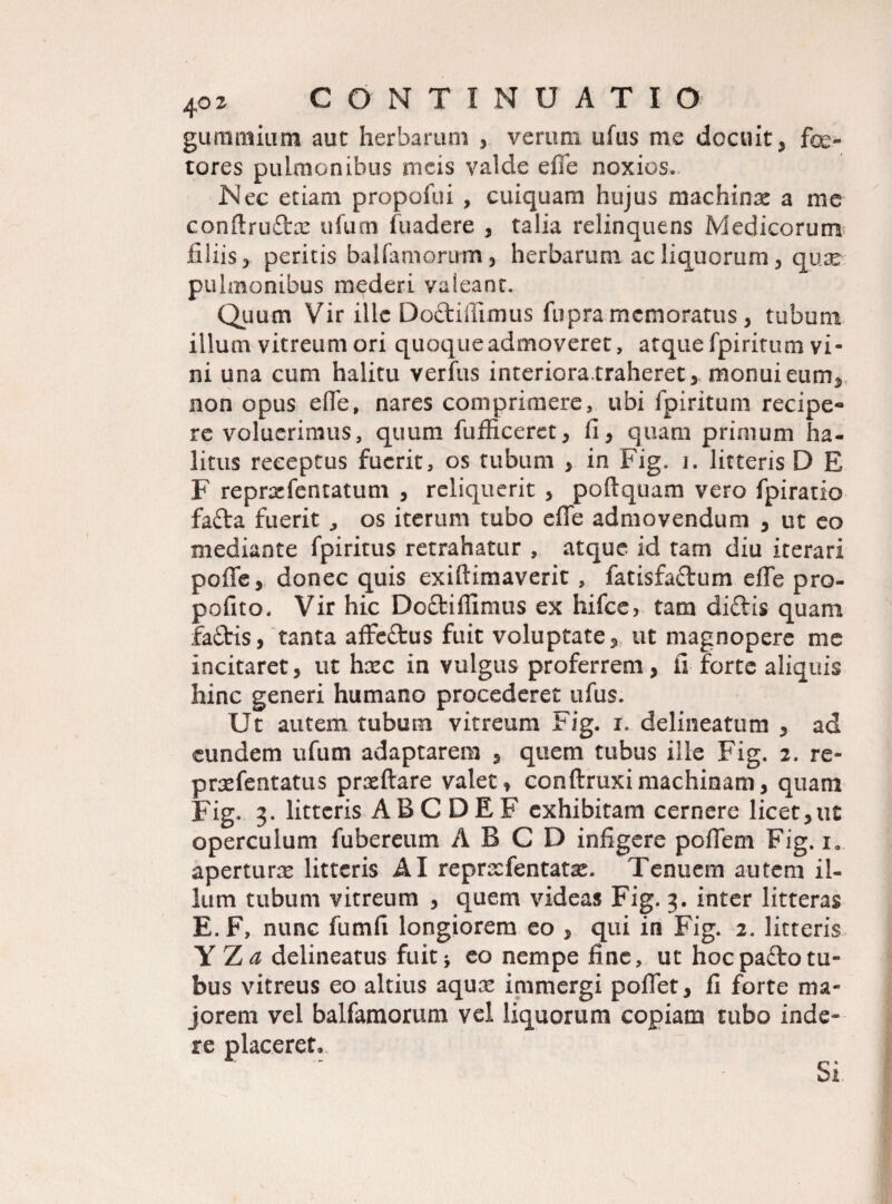 gummiu-m aut herbarum , veroni ufus me docuit, fe¬ tores pulmonibus meis valde efie noxios. Nec etiam propofui , cuiquam hujus machina a me conftrudx ufum fuadere , talia relinquens Medicorum filiis, peritis balfamorum, herbarum ac liquorum, quae pulmonibus mederi vaieanr. Quum Vir ille Do&iflimus fupra memoratus, tubum illum vitreum ori quoque admoveret, atque fpiritum vi¬ ni una cum halitu verfus interiora.traheret, monui eum, non opus ede, nares comprimere, ubi fpiritum recipe* re voluerimus, quum fufficeret, fi, quam primum ha¬ litus receptus fuerit, os tubum , in Fig. i. litteris D E F reprxfentatum , reliquerit , poftquam vero fpiratio fafta fuerit ^ os iterum tubo efie admovendum , ut eo mediante fpiritus retrahatur , atque id tam diu iterari pofife, donec quis exiftimaverit , fatisfadum efie pro- pofito. Vir hic Doftifiimus ex hifce, tam didis quam fadis, tanta affedus fuit voluptate, ut magnopere me incitaret, ut haec in vulgus proferrem, fi forte aliquis hinc generi humano procederet ufus. Ut autem tubum vitreum Fig. i. delineatum , ad eundem ufum adaptarem , quem tubus ille Fig. 2. re- praefentatus prasftare valet, conftruximachinam, quam Fig. 3. litteris ABC DE F exhibitam cernere licet, ut operculum fubereum A B C D infigere poiTem Fig. ia aperturae litteris AI repraefentatae. Tenuem autem il¬ lum tubum vitreum , quem videas Fig. 3. inter litteras E. F, nunc fumfi longiorem eo , qui in Fig. 2. litteris YZa delineatus fuit j eo nempe fine, ut hocpaftotu¬ bus vitreus eo altius aquae immergi polfet, fi forte ma¬ jorem vel balfamorum vel liquorum copiam tubo inde¬ re placeret» Si.
