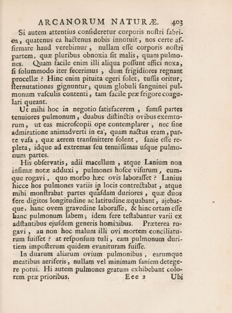 Si autem attentius confideretur corporis noftri fabri¬ ca , quatenus ea hafrenus nobis innotuit , nos certe af¬ firmare haud verebimur , nullam efle corporis noftri partem, qux pluribus obnoxia fit malis, quam pulmo¬ nes. Quam facile enim illi aliqua poflunt affici noxa, fi folummodo iter fecerimus , dum frigidiores regnant procellx ? Hinc enim pituita egeri folet, tuffis oritur, fternutationes gignuntur * quum globuli fanguinei pul¬ monum vafculis contenti, tam facile prx frigore coagu¬ lari queant. Ut mihi hoc in negotio fatisfacerem , fumfi partes tenuiores pulmonum, duabus diftinftis ovibus exemto- rum, ut eas microfcopii ope contemplarer , nec fine admiratione animadverti in ea', quam naftus eram, par¬ te vafa , qux aerem tranfmittere folent , fanie efle re¬ pleta, idque ad extremas feu tenuiffimas ufque pulmo¬ num partes. H is obfervatis, adii macellum , atque Lanium non infimx notx adduxi, pulmones hofce vifurum eum- que rogavi, quo morbo hxc ovis laboraflet ? Lanius hicce hos pulmones variis in locis contreftabat , atque mihi monftrabat partes quafdam duriores , qux duos fere digitos longitudine ac latitudine xquabant, ajebat- que, hanc ovem gravedine laborafle, & hinc ortam efle hanc pulmonum labem * idem fere teftabantur varii ex adftantibus ejufdem generis hominibus. Prxterea ro¬ gavi , an non hoc maluni illi ovi mortem conciliatu¬ rum fuiflet ? at refponfum tuli, eam pulmonum duri¬ tiem impofterum quidem evanituram fuiffe. In duarum aliarum ovium pulmonibus , earumque meatibus aeriferis, nullam vel minimam faniem detege¬ re potui. Hi autem pulmones gratum exhibebant colo¬ rem prx prioribus. Eee 2 Ubi