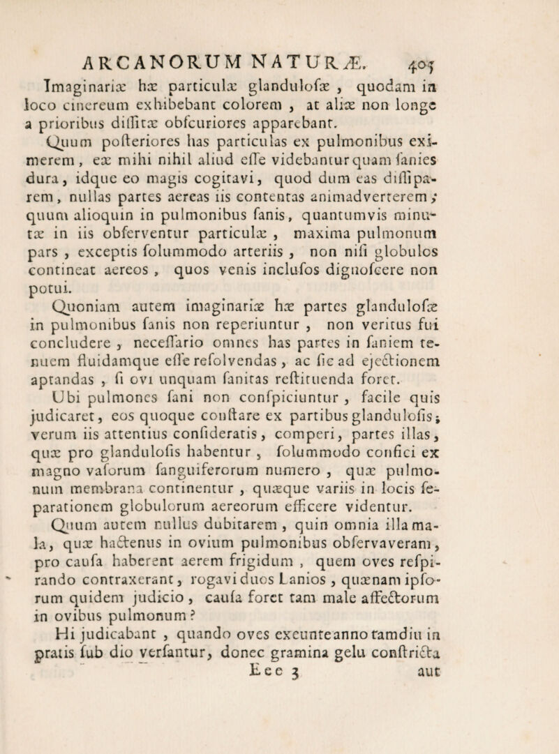 Imaginarix hx particula: glandulofx , quodam in loco cinereum exhibebant colorem , at a lix non longe a prioribus dilFitx obfcuriores apparebant. Quum pofteriores has particulas ex pulmonibus exi¬ merem, ex mihi nihil aliud ede videbantur quam lanies dura, idque eo magis cogitavi, quod dum eas dillipa¬ rem, nullas partes aereas iis contentas animadverterem; quum alioquin in pulmonibus fanis, quantumvis miniv tx in iis obferventur particulx , maxima pulmonum pars , exceptis folummodo arteriis , non nifi globulos contineat aereos , quos venis inclufos diguofeere non potui. Quoniam autem imaginarix hx partes glandulofx in pulmonibus fanis non reperiuntur , non veritus fui concludere , neceffario omnes has partes in faniem te¬ nuem fluidamque effe refolvendas, ac ficad ejcclionem aptandas , fi ovi unquam faniras redimenda foret. Ubi pulmones fani non confpiciuntur , facile quis judicaret, eos quoque conftarc ex partibusglandulofisj verum iis attentius confideratis, comperi, partes illas, qux pro glandulofis habentur , folummodo confici ex magno vaforuro fanguiferorum numero , qux pulmo¬ num membrana continentur , qtixque variis in locis fe- parationem globulorum aereorum efficere videntur. Quum autem nullus dubitarem , quin omnia illa ma¬ la, qux haftenus in ovium pulmonibus obfervaveram, pro caufa haberent aerem frigidum , quem oves refpi- rando contraxerant, rogavi duos Lanios , quxnamipfo- rum quidem judicio , caufa foret tam male affeftorum in ovibus pulmonum? Hi judicabant , quando oves exeunteanno tamdiu in pratis fub dio verfantur, donec gramina gelu condritta Eee 3 aut