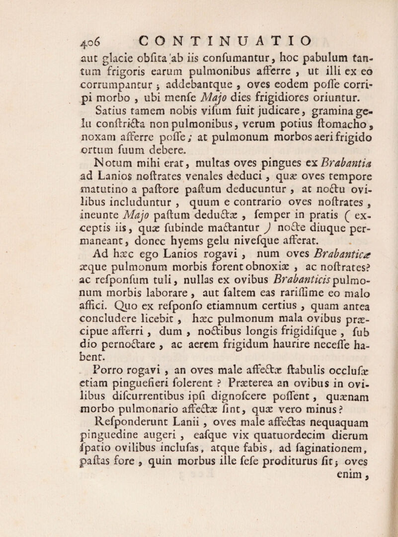 aut glacie obfita ab iis confumantur, hoc pabulum tan¬ tum frigoris earum pulmonibus afferre , ut illi ex eo corrumpantur * addebantque , oves eodem pofle corri¬ pi morbo , ubi menfe Majo dies frigidiores oriuntur. Satius tamem nobis vifum fuit judicare, gramina ge¬ lu conftrifta non pulmonibus, verum potius ftomachoj, noxam afferre poffe; at pulmonum morbos aeri frigido ortum fuum debere. Notum mihi erat, multas oves pingues txBrabantia ad Lanios noftrates venales deduci , qux oves tempore matutino a paftore paftum deducuntur , at noftu ovi¬ libus includuntur , quum e contrario oves noftrates , ineunte Majo paftum dedu&x , femper in pratis ( ex¬ ceptis iis, qux fubinde ma&antur ) nofte diuque per¬ maneant, donec hyems gelu nivefque afferat. Ad hxc ego Lanios rogavi , num oves Brabantica xque pulmonum morbis forent obnoxix , ac noftrates? ac refponftim tuli, nullas ex ovibus Brabanticispulmo¬ num morbis laborare, aut faltem eas rariflime eo malo affici. Quo ex refponfo etiamnum certius , quam antea concludere licebit , hxc pulmonum mala ovibus prx- eipue afferri, dum , noftibus longis frigidifque , fub dio pernoftare , ac aerem frigidum haurire neceffe ha¬ bent. Porro rogavi , an oves male affeftx ftabulis occlufx etiam pinguefieri folerent ? Prxterea an ovibus in ovi¬ libus difeurrentibus ipfi dignofeere polfent, quxnam morbo pulmonario affe&x iint, qux vero minus? Refponderunt Lanii, oves male affeftas nequaquam pinguedine augeri , eafque vix quatuordecim dierum fpatio ovilibus inclufas» atque fabis, ad faginationem, paftas fore , quin morbus ille fefe proditurus fit 5 oves enim,