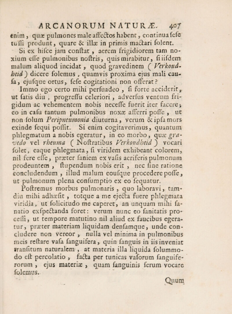 enim , qux pulmones male affectos habent , continua fele tiifli produnt, quare & illas in primis mactari folent. Si ex hifce jam conftat , aerem frigidiorem tam no¬ xium effe pulmonibus noftris, quis mirabitur, fiiifdetn malum aliquod incidat , quod gravedinem ( Ferkoud- heid') dicere folemus » quamvis proxima ejus mali cau- fa, ejufque ortus, fefe cogitationi non offerat? Immo ego certo mihi perfuadeo , fi forte acciderit, ut fatis diu , progreffu celeriori , adverfus ventum fri¬ gidum ac vehementem nobis neceffe fuerit iter facere ■, eo in cafu tantum pulmonibus noxas afferri poffe , ut non folum Peripneumonia diuturna, verum Scipfamors exinde fequi poflit. Si enim cogitaverimus, quantum phlegmatum a nobis egeratur, in eo morbo, quas^n*- vedo vel rheuma ( Noftratibus P^erkoudheid } vocari folet, eaque phlegmata, fi viridem exhibeant colorem, nil fere effe, prxter faniem ex vafis aeriferis pulmonum prodeuntem , ftupendum nobis erit , nec fine ratione concludendum , illud malum eoufqtie procedere poffe, ut pulmonum plena confumptio ex eo fequatur. Poftremus morbus pulmonaris , quo laboravi, tam- diu mihi adhxfit , totque a me ejefta fuere phlegmata viridia, ut folicitudo me caperet, an unquam mihi fa- natio exfpeftanda foret: verum nunc eo fanitatis pro¬ celli, ut tempore matutino nil aliud ex faucibus egera¬ tur, prxter materiam liquidam denfamque, unde con¬ cludere non vereor , nulla vel minima in pulmonibus meis rcftare vafa fanguifera, quin fanguis in iis inveniat tranfitum naturalem , at materia illa liquida folummo- do eft percolatio , fafta per tunicas vaforum fanguife- rorum , ejus materix , quam fanguinis ferum vocare folemus. Quum