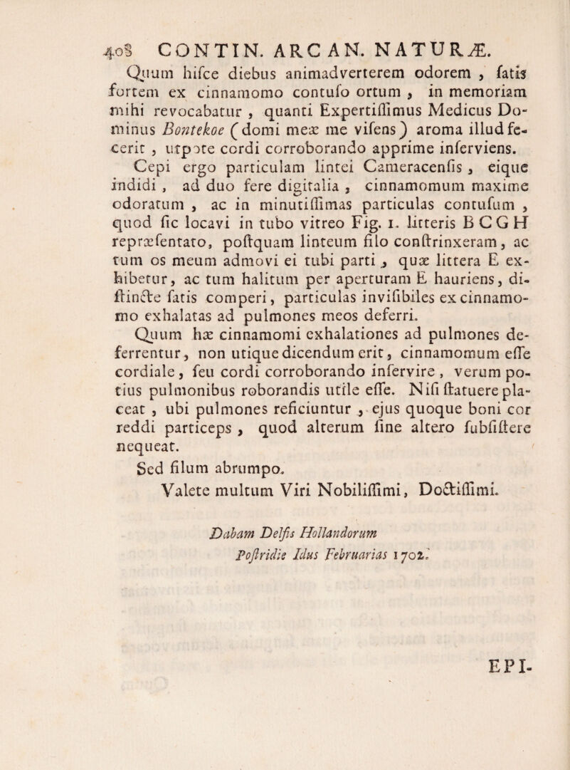 4oS CONTIN. ARC AN. NATURA Quum hifce diebus animadverterem odorem , fatis fortem ex cinnamomo contufo ortum , in memoriam mihi revocabatur , quanti Expertiffimus Medicus Do¬ minus Bontekoe (domi mex me vifens) aroma illud fe¬ cerit , utpote ccrdi corroborando apprime inferviens. Cepi ergo particulam lintei Cameracenfis , eique indidi , ad duo fere digitalia , cinnamomum maxime odoratum , ac in minutiffimas particulas contufum , quod fic locavi in tubo vitreo Fig. i. litteris B CG H reprxfentato, poftquam linteum filo conftrinxeram, ac tum os meum admovi ei tubi parti j qux littera E ex¬ hibetur, ac tum halitum per aperturam E hauriens, di- iiinfte fatis comperi, particulas invifibiles ex cinnamo¬ mo exhalatas ad pulmones meos deferri. Quum hx cinnamomi exhalationes ad pulmones de¬ ferrentur, non utique dicendum erit, cinnamomum ede cordiale , feti cordi corroborando infervire , verum po¬ tius pulmonibus roborandis utile efie. Nifi ftatuere pla¬ ceat , ubi pulmones reficiuntur , ejus quoque boni cor reddi particeps , quod alterum fine altero fubfiftere nequeat. Sed filum abrumpo. Valete multum Viri NobilifTimi, Do&iflimL Dabam Delfis Hollandorum Pofiridie Idus Februarias 170il EPX-