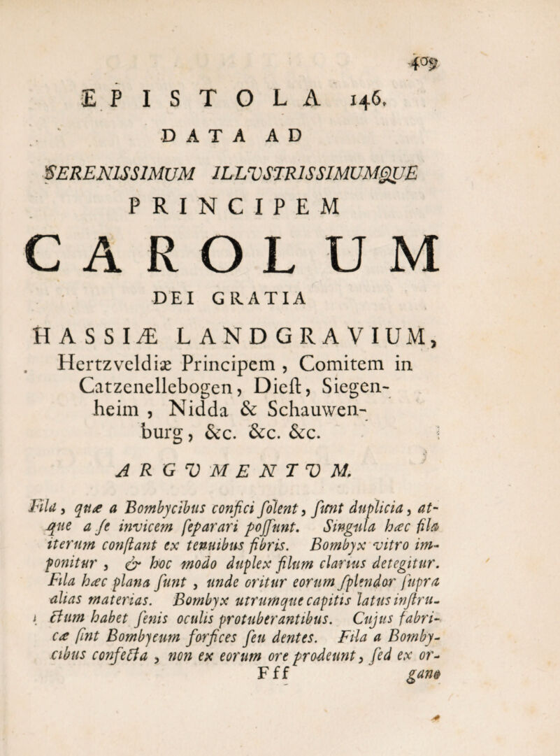 EPISTOLA x46, D A T A A D SERENISSIMUM ILLVSTRlSSIMUMgUE PRINCIPEM C A R O L U M DEI GRATIA HASSIiR L ANDGRAVIUM, Hertzvcldise Principem , Comitem in Catzenellebogcn, Dieft, Siegen- heim , Nidda & Schauwen- burg, &c. &c. &c. ; * A R G V M E N T V M Fila, qua a Bombycibus conjici folent, fiitnt duplicia, at- tf/j invicem fep arari pojfinnt. Singula hac fila iterum confiant ex tenuibus fibris. Bombyx vitro im¬ ponitur , & boc modo duplex filum clarius detegitur, tila hac plana fiunt 3 unde oritur eorum fiplmdor fupra alias materias. Bombyx utrumque capitis latus inftru- i Elum habet fienis oculis protuberantibus. Cujus fabri¬ ca fint Bombycum fiorfices fieu dentes. Fila a Bomby¬ cibus confietfa 3 non ex eorum ore prodeunt, fied ex or- F f f gam