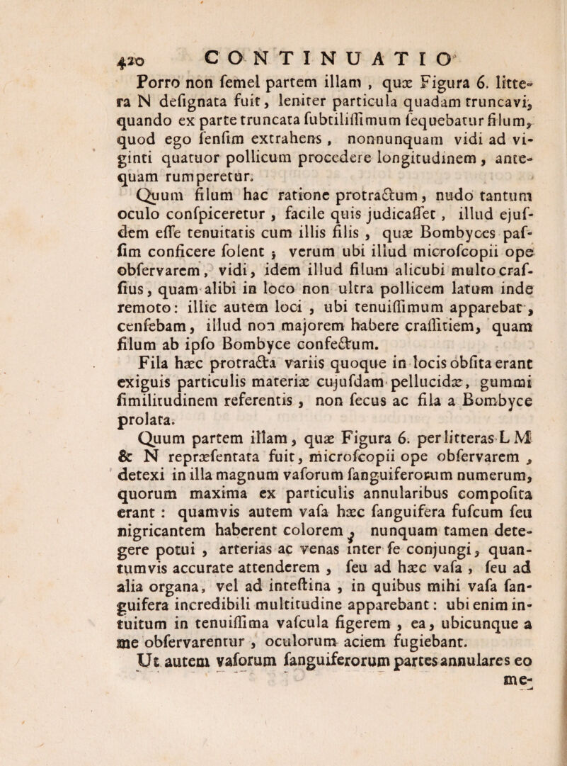 Porro non femei partem illam , quae Figura 6. litte¬ ra N defignata fuit, leniter particula quadam truncavi, quando ex parte truncata fubtilifiimum fequebatur filum, quod ego fenfirn extrahens, nonnunquam vidi ad vi- ginti quatuor pollicum procedere longitudinem, ante¬ quam rumperetur. Quum filum hac ratione protra£l:um, nudo tantum oculo confpiceretur , facile quis judicaflet, illud ejuf- dem effe tenuitatis cum illis filis , qux Bombyces paf- fim conficere folent $ verum ubi illud microfcopii ope obfervarcm, vidi, idem illud filum alicubi multo craf- fius, quam alibi ia loco non ultra pollicem latum inde remoto: illic autem loci , ubi tenuiflimum apparebat, cenfebam, illud non majorem habere craflitiem, quam filum ab ipfo Bombyce confeftum. Fila haec protrafta variis quoque in locis obfita erant exiguis particulis materiae cujufdam pellucidae, gummi fimilitudinem referentis, non fecus ac fila a Bombyce prolata; Quum partem illam, quae Figura 6. per litteras L M & N repraefentata fuit, microfcopii ope obfervarem , detexi in illa magnum vaforum fanguiferorum numerum, quorum maxima ex particulis annularibus compofita erant : quamvis autem vafa haec fanguifera fufcum feu nigricantem haberent colorem ^ nunquam tamen dete¬ gere potui , arterias ac venas inter fe conjungi, quan¬ tumvis accurate attenderem , feu ad haec vafa , feu ad alia organa, vel ad inteftina , in quibus mihi vafa fan¬ guifera incredibili multitudine apparebant: ubi enim in¬ tuitum in tenuiffima vafcula figerem , ea, ubicunque a me obfervarentur , oculorum aciem fugiebant. Ut autem vaforum fanguiferorum parces annulares eo me-