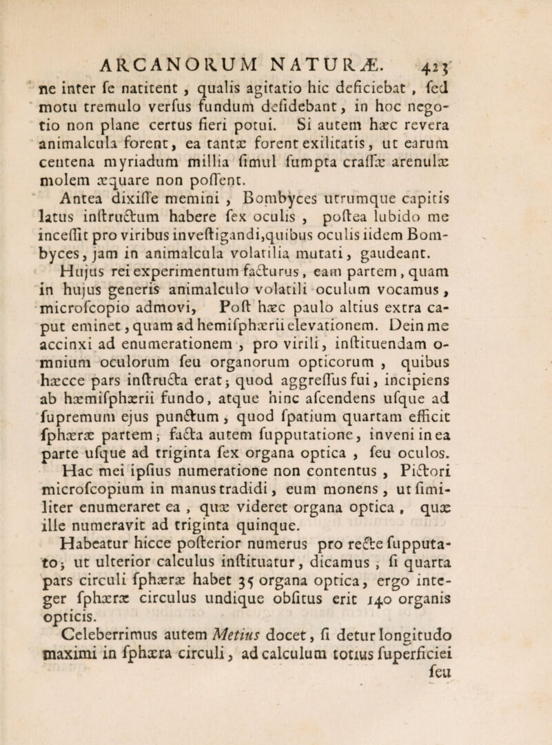 ne inter fe natitent , qualis agitatio hic deficiebat , feci motu tremulo verfus fundum defidebant, in hoc nego¬ tio non plane certus fieri potui. Si autem hxc revera animalcula forent, ea tantx forent exilitatis, ut earum centena myriadum millia fimul fumpta craffx arenulae molem aquare non poffent. Antea dixifte memini , Bombyces utrumque capitis latus inftru&um habere fex oculis , pofiea lubido me incedit pro viribus inveftigandi,quibus oculis iidem Bom¬ byces, jam in animalcula volatilia mutati, gaudeant. Hujus rei experimentum fa£turus, eam partem , quam in hujus generis animalculo volatili oculum vocamus, microfcopio admovi, Poft hxc paulo altius extra ca¬ put eminet, quam ad hemifphxrii elevationem. Dein me accinxi ad enumerationem , pro virili, inftituendam o- mnium oculorum feu organorum opticorum , quibus hxcce pars inftru£ta erat * quod aggreflus fui, incipiens ab hxmifphxrii fundo, atque hinc afeendens ufque ad fupremum ejus punftum , quod fpatium quartam efficit fphxrx partem; fafta autem fupputatione, inveni in ea parte ufque ad triginta fex organa optica , feu oculos. Hac mei ipfius numeratione non contentus , Piftori microfcopium in manus tradidi, eum monens, utfimi- liter enumeraret ea , qux videret organa optica , quae ille numeravit ad triginta quinque. Habeatur hicce pofterior numerus pro reflre fupputa- to> ut ulterior calculus inftituatur, dicamus ; fi quarta pars circuli fphxrx habet 35 organa optica, ergo inte¬ ger fphxrx circulus undique obfitus erit 140 organis opticis. Celeberrimus autem Metius docet, fi detur longitudo maximi in fphxra circuli, ad calculum totius fuperficiei feu