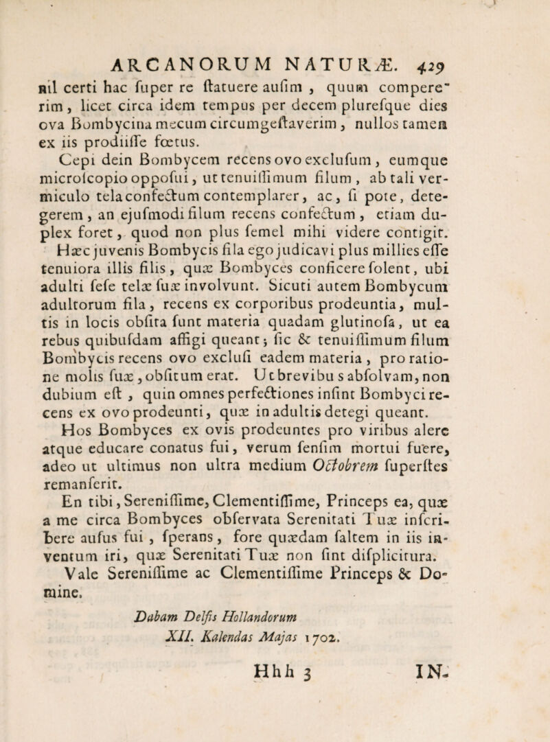 ml certi hac fuper re ftatuere aufim , quum compere rim, licet circa idem tempus per decem plurefque dies ova Bombycina mecum circumgefiaverim, nullos tamera ex iis prodiifife foetus. Cepi dein Bombycem recens ovo exelufum , eumque microlcopio oppofui, ut tenuiffimum filum, ab tali ver¬ miculo telaconfeftum contemplarer, ac3 fi pote, dete¬ gerem, an ejufmodifilum recens confe£tum, etiam du¬ plex foret, quod non plus femel mihi videre contigit. Haec juvenis Bombycis fila ego judicavi plus millies efle tenuiora illis filis, quae Bombyces conficere folent, ubi adulti fefe telae fuae involvunt. Sicuti autem Bombycum adultorum fila, recens ex corporibus prodeuntia, mul¬ tis in locis obfita funt materia quadam glutinofa, ut ea rebus quibufdam affigi queant * lic & tenuiffimum filum Bombycis recens ovo exclufi eadem materia , pro ratio¬ ne molis fux , oblitum erat. U t brevibu s abfolvam, non dubium eft , quin omnes perfeftiones infint Bombyci re¬ cens ex ovo prodeunti, quae in adultis detegi queant. H os Bombyces ex ovis prodeuntes pro viribus alere atque educare conatus fui, verum fenfim mortui fuere, adeo ut ultimus non ultra medium Octobrem fuperltes remanferit. En tibi, Sereniffime, Clementiffime, Princeps ea, quae a me circa Bombyces obfervata Serenitati Tuae inferi- bere aufus fui , fperans, fore quaedam faltem in iis in¬ ventum iri, quae Serenitati Tuae non fint difplicitura. Vale Sereniffime ac Clementiffime Princeps & Do» mine. Dabam Delfis Hollandorum XIL Kalendas Majas 1702.