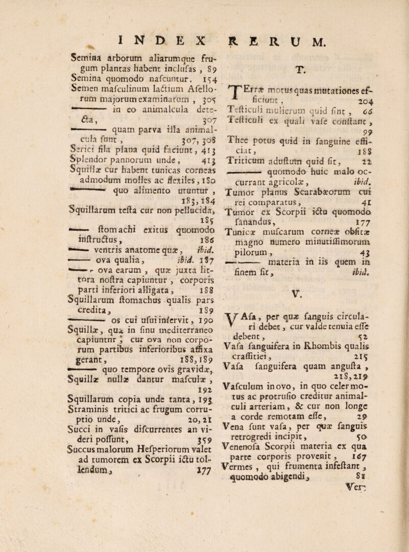 Bh, Semina arborum aliarum que fru¬ gum plancas habent inclufas , S9 Semina quomodo nafcuntur. 154 Semen mafeulinum ladtium Afello- rum majorum examinatum , 305 “-— in eo animakuIa dete- dla, 307 ---— quam parva illa animal- cufa funt , 307, 308 Serici fla plana quid faciunt, 413 Splendor pannorum unde , 413 Squiiix cur habent tunicas corneas admodum molles ac flexiles, 1S0 quo alimento uruntur , 183,184 Squillarum tefta cur non pellucida, 1S3 — ftomachi exitus quomodo infl ru 6lus, 185 —ventris anatomcquae, ihid. —— ova qualia, ihid. 187 ** ■ ova earum , quae juxta lit- tora noftra capiuntur , corporis parti inferiori alligata, 1S8 Squillarum ftomachus qualis pars credita, iS 9 ---— os cui ufuiinfervit, 190 Squillae, qua, in linu mediterraneo capiuntnr ^ cur ova non corpo¬ rum partibus inferioribus affixa gerant, 188,189 —-- quo tempore ovis gravidae, Squillae nullae dantur mafculae , 191 Squillarum copia unde tanta, 193 Straminis tritici ac frugum corru¬ ptio unde, 20,21 Succi in vafis difcurrentes an vi¬ deri poliunt, 3^9 Succus malorum Hefperiorum valet ad tumorem ex Scorpii i&u tol¬ lendum, 177 T. f~pErrz motus quas mutationes ef- A fidunt, 204 Tefticuli mulierum quid fint , 66 i eliiculi ex quali vafe conflant , 99 Thee potus quid in fanguine effi¬ ciat, iSS Triticum aduflum quid fit, 22 .. ....- quomodo huic malo oc¬ currant agricolae, ihid. Tumor planus Scarabaeorum cui rei comparatus, 41 Tumor ex Scorpii idlu quomodo fanandus, 177 Tunicx mufearum corneae obfita? magno numero minutiffimoruin pilorum , 4 $ -- materia in iis quem in finem fit, ihid, V. VAfa, per quae fanguis circula¬ ri debet, cur valde tenuia effis debent, 52 Vafa fanguifera in Rhombis qualis craffitiei, 21$ Vafa fanguifera quam angufta , 218,219 Vafculum in ovo, in quo celer mo¬ tus ac protrufio creditur animal- culi arteriam, & cur non longe a corde remotam efle, 29 Vena funt vafa, per quae fanguis retrogredi incipit, So Venenofa Scorpii materia ex qua parte corporis provenit, 167 Vermes , qui frumenta infeftant , quomodo abigendi, S s Ven