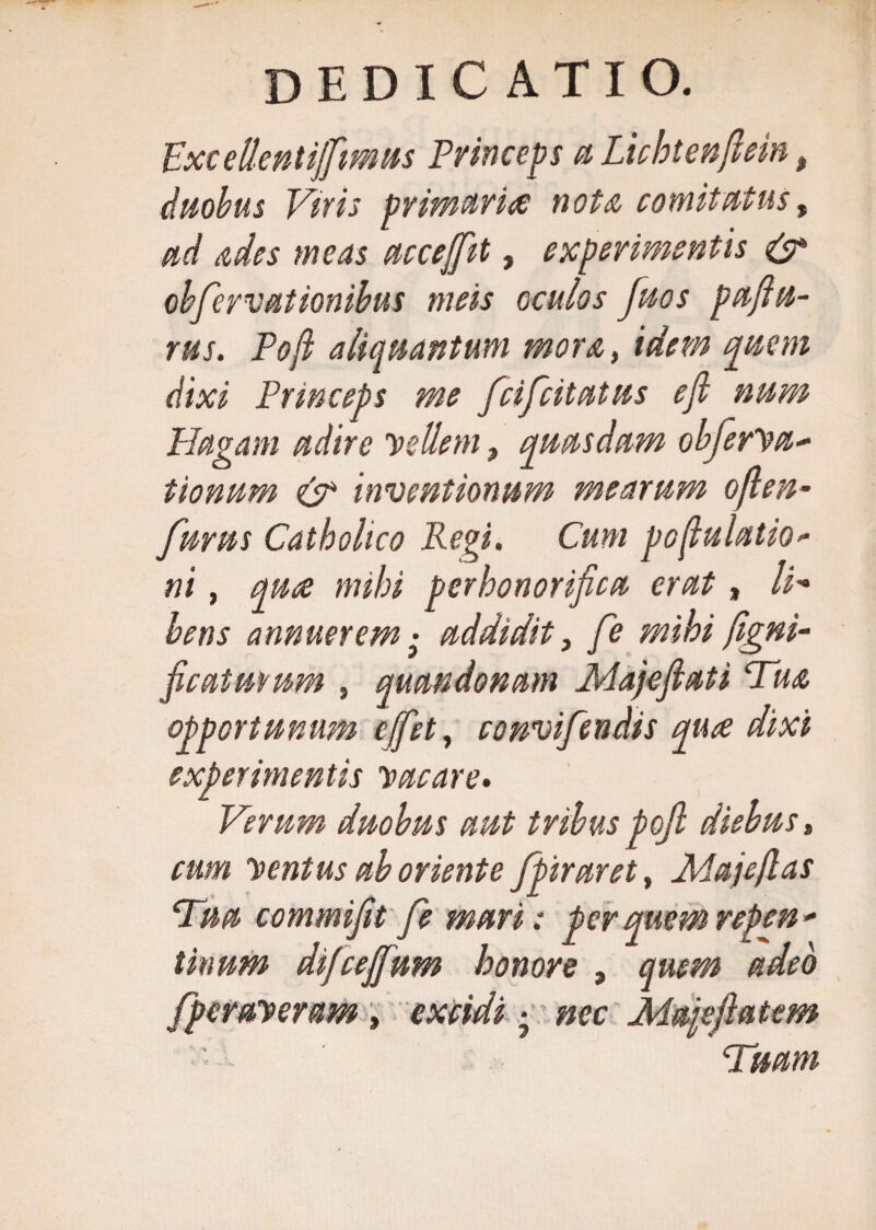 Pxcdlentijftmus Princeps a Lichteisflrin, duobus Vtris primariee nota comitatus, ad ades meas accefifiit, experimentis &amp; obfervationibus meis oculos fuos paflu- rus. Poft aliquantum mora, idem quem dixi Princeps me feifeitatus efl nam Plagam adire vellem, quasdam obferVa- tionum &amp; inventionum mearum oflen- furas Catholico Regi. Cum pofluiatio&gt;- ni, quae mihi perhonorifica erat, li¬ bens annuerem • addidit, fe mihi Signi¬ ficaturum , quandonam Majefiati Tua, opportunum effiet, convifendis qua dixi experimentis vacare. Verum duobus aut tribus poft diebus, eum Ventus ab oriente fipiraret, Majeflas Tua commifit fe mari: per quem repen - tinum difeejfium honore , quem adeo Speraveram , excidi • nec Ma\eflatem Tuam