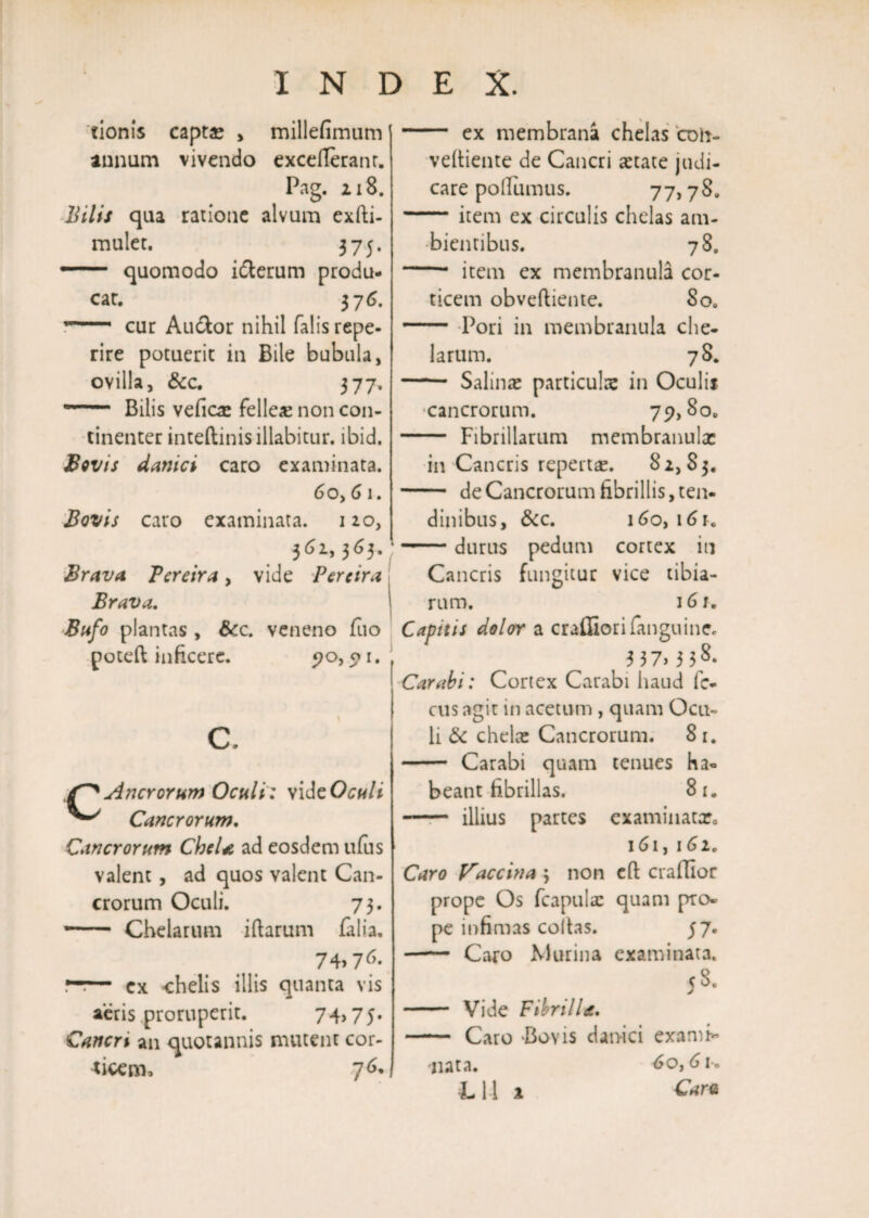 tionis captae > millefimum annum vivendo excefleranr. Pag. ii8. Bilis qua ratione alvum exfti- mulet. 375. — quomodo idlerum produ¬ car. 376. T~ cur Au&or nihil falis repe- rire potuerit in Bile bubula, ovilla, &c. 377. — Bilis vefics felles non con¬ tinenter inteftinis illabitur. ibid. Bovis danici caro examinata. 6oy 6 1. Bovis caro examinata. 110, 361,363* Brava Tcreira , vide Per e ira Brava. Bufo plantas , Scc. veneno fuo poteft inficere. po, p 1. c. /P AncYorum Oculi: videOculi Cancrorum. Cancrorum CheU ad eosdem ufus valent, ad quos valent Can¬ crorum Oculi. 73. — Chelarum iftarum falia. 74>76- —!— ex chelis illis quanta vis aeris proruperit. 74,75. Cancri an quotannis mutent cor¬ ticem, 76« I - ex membrana chelas coii- vefiiente de Cancri state judi¬ care pollumus. 77,78. -item ex circulis chelas am¬ bientibus. 78. - item ex membranula cor¬ ticem obveftiente. So. - Pori in membranula che¬ larum. 78. - Salinae particulae in Oculii cancrorum. 79,80. - Fibrillarum membranulx in Cancris repertae. 82,83. - de Cancrorum fibrillis, ten¬ dinibus, &c. 160, 16 r. -durus pedum cortex in Cancris fungitur vice tibia¬ rum. 161. Capitis dolor a craffiorifanguine. 337.338. Carabi: Cortex Carabi haud fc- cus agit in acetum , quam Ocu¬ li & chelae Cancrorum. 8 1. - Carabi quam tenues ha¬ beant fibrillas. 8i. - illius partes examinacx. 161, 161, Caro baccina 3 non eft crafilor prope Os fcapuls quam pto- pe infimas collas. 57. - Caro Murina examinata. 58. - Vide Fibrilla. - Caro Boyis danici exami* -nata. 6o,6u