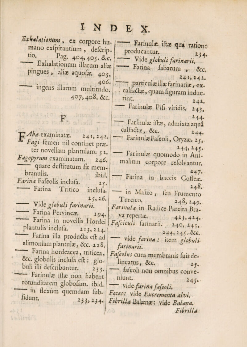 exhalationum , ex corpore hu- mano exfpirantimn , delcrip- tio- PaS- 404.40;. &c. Exhalationum illarum alia; pingues, ali® aquofie. 40;, _ . 406. ingens illarum multitudo. 407,408. &c. F. > I f . . • • - > , , f examinata:. 241, 242. Fagi femen nil continet prae- ter novellam plantulam. 3 2. Fagopyrum examinatum. 246. quare deftitutum fit mem¬ branulis. . ibid. Farina Fafeolis inclufa. 25. ’ Farina Tritico inclufa. _ 25,26. Vi de globuli farinarii. Farina Pervincae. 194, * Farina in novellis Hordei plantnlis inclufa. 213, 224. Farina illa produ&a eft ad alimoniam plantulae, &c. 228. ’ Farina hordeacea, triticea, &c. globulis inclufa eft : glo¬ buli illi deferibunrur. 233. Farinula illae non habent rotunditatem globofam. ibid. — Farinula ift* qua ratione producantur. Vide globuli farinarii. Farina fabarum , <5cc. . 241» 242. particulas illae f^rinarise, ex- ; , quam figuram indue- rint. 242. Farinula Pifi viridis. 243, 244. Farinulae ifbe, admixta aqua calfadlcE, &c. 244. FarinulaeFafeoli, Oryza:. 25, _ r . . 2F4> 24j. rarmulae quomodo in Ani¬ malium corpore refolvantur. _ 247. Farina in baccis Cofie^. _ . _ 248.- 111 Maizo , feu Frumento Turcico. 24S, 245?. * 0 in Radice Pareira Bra- va reperta:. 425,424. Fafciculi farinarii. 240, 243, - 244, 245.. &c.. vide farina : item globuli farinarii. Fafeolus cum membranis fuisde- lineatus, &c. 2j. fafeoli non omnibus conve- _r)iUl)tr ‘ . 24;.. vide farina fafeoli. n v , z: ,iuw jarina raeoii. ci ' fiexura <p,Cmdam fub- 1 vide ExcrLm* alvi. 253> 234. FihrilU Balaenae: vide BaUna. Fibrtlld