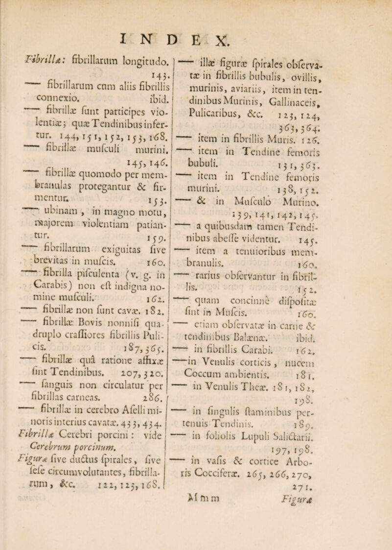 Fibrilla: fibrillarum longitudo. 143- fibrillarum cnm aliis fibrillis connexio. ibid. j ’ fibrillx funt participes vio- ! tentis j quae Tendinibus infer- tih. 144&gt; 15 i j 15 15 3&gt; i '68. fibrillae mufculi murini, 145,146. fibrilla: quomodo per mem¬ branulas protegantur &amp; fir¬ mentur. 1 j i, ubinam , in magno motu, majorem violentiam patian- rur:, 159. fibrillarum exiguitas five brevitas in mufcis. 160. fibrilla pifculenta (v. g. in Carabis) non eft indigna no¬ mine muiculi. 1 Ci. fibrilla: non funt cavae, 182. * fibrilla: Bovis nonnifi qua¬ druplo crafliores fibrillis Puli- C1S* 187» 3 65. fibrillae qui ratione affixae fint Tendinibus. 207,3 20. fanguis non circulatur per fibrillas carneas. 286. ■ fibrillae in cerebro Afelli mi¬ noris interius cavatae. 433, 434. Fibrilla Cerebri porcini: vide Cerebrum porcinum. Figura five dudhis fpirales, five lefe circumvolurantcs, fibrilla¬ rum , &amp;c. 122, : 23,16S. illae figurae fpirales obierva- ix in fibrillis bubulis, ovillis, murinis, aviariis, itemin ten¬ dinibus Murinis, Gallinaceis, Pulicaribus, dcc. 123, 124, 363&gt;364. - item in fibrillis Muris. 1 26. item in Tendine femoris bubuli. 131,363. “ item in Tendine femoris murini. 138, 152. “ &amp; in Mufculo Murino. 135?, 141, 142,145-. ” a quibusdam tamen Tendi¬ nibus abelle videntur. 145-. - item a tenuioribus mem¬ branulis. 160. rarius obfervantur in fibril¬ lis* 152. “ quam concinne difpofitae fint in Mufcis. 160. eriam obfervatae in carne dc tendinibus Balxnx. ibid. in fibrillis Carabi. 162. in Venulis corticis, nucem Coccum ambientis. 18 i. in Venulis Theae. iSi,iS&gt;, 19S. in lingulis flaminibus per¬ tenuis Tendinis. 1S9. in foliolis Lupuli Salictarii. 197,198. in vafis corrice Arbo¬ ris Coccifera:. 265, 266, 270, 271. Figura Mfiim