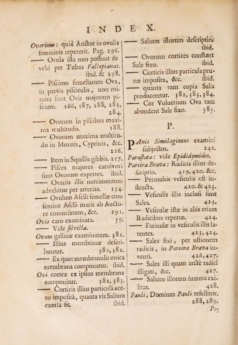 Ovtriut»: quia Auftor in ovulis femininis repererit. Pag. 196. --Ovula i da non poliunt de¬ vehi per Tubas Fallopianas. ibid. ic 298. —— Pifcium femellarum Ova, in parvis pifciculis, non mi¬ nora funt Ovis majorum pi- fc ium. 166, 187, 188, 2S3, 284. ——— Ovorum in pifcibus maxi¬ ma multitudo. 18S. -— Ovorum maxima multitu¬ do in Moruis, Cyprinis, &amp;c. 216. - — Item in Squillis gibbis. 217. —— Pifces majores carnivori funt Ovorum expertes, ibid. -- Ovariis illis nutrimentum advehitur per arterias. 234. —— Ovulum A feli i femellae cum femine Afelli maris ab Audo- re commixtum, &amp;c. 291. Ovis caro examinata. 5 9* •—— Vid e fibrilla. Ovum gallinae examinatum. 381. — Illius membranae defcri- buntur. 381,382. •>—r— Ex quot membranulis unica membrana componatur, ibid. Ovi cortex ex ipfius membrana componitur. 382,383. -- Corticis illius particula ace¬ to impolita, quanta vis Salium exorta Ik ibid. — Salium iftorum defcriptia' ibid. — Ovorum cortices conftafnt Sale fixo. ikid, — Corticis illius particula pru¬ nae impolita, &amp;c. ibid. — quanta tum copia Salis produceretur. 3^2>3^3>3^4* — Cur Volucrium Ova tam abundent Sale fixo. 3 P. PAnis Similagineus examini fubjedus. 2 4I* Paraftaia: vide Epididymides. Pareira Brava: Radicis illius de- Icriptio. 419,420. 5cC. -- Permultis veficulis eft in- ftru6ta. 420. &amp; 4 23. - Veficulis illis inclufi funt Sales. 425* -- Veficulae iltae in aliis etiam Radicibus repertae. 4 24. —— Farinulae in veficulis illis la¬ tentes. 423*4249 -Sales fixi , per ultionem radicis, in Pareira, Brava in¬ venti 42^>427* - Sales illi quam arde radici illigati, &amp;c. 427*. - Salium illorum fumma exi¬ litas. 42^* Pauli? Dominus Pauli refellitur. 28S, 289. *P<?-