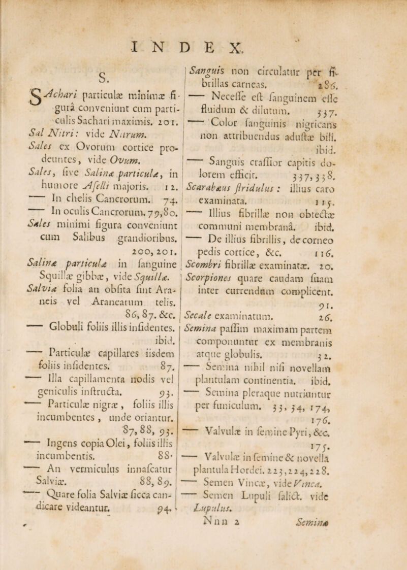 S. 'QAchari particulas minima: fi¬ gura conveniunt cum parti¬ culis Sachari maximis. 201. Sal Nitri: vide Narum. Sales ex Ovorum cortice pro¬ deuntes, vide Ovum. Sales, live Salia* particul*, in humore A felit majoris. 1 2. I11 chelis Cancrorum. 74. In oculis Cancrorum, 79,80. Sales minimi figura conveniunt cum Salibus grandioribus. 200, 201. Salia* particul* in fanguine Squilla: gibba:, vidcScjuill*. Salvi* folia ati obfita fint Ara¬ neis vel Aranearum telis. $6, S7. &amp;c. — Globuli foliis illis infidentes. ibid. - Particula: capillares iisdem foliis infidentes. 87. - Illa capillamenta nodis vel geniculis inftrudta. 93. *— Particula: nigra:, foliis illis incumbentes , unde oriantur. 87, 88, 93. ■— Ingens copia Olei, foliis illis incumbentis. SS* — An vermiculus innafcatur Salvia:. 88,89. 1 Quare folia Salvia: ficca can¬ dicare videantur. 94, Saarruis non cb circulatur per fi¬ brillas carneas. 1S6. Necelle eft ianguinem clle fluidum 6c dilutum. 3 37. Color (anguinis nigricans non attribuendus adufia: bili. I ibid. Sanguis craffior capitis do¬ lorem efticir. 3 3 7,3 3 8. Scarab*ns Jlriduhis : illius caro examinara. j 1 j.. Illius fibrilla: non obtedta: communi membrana. ibid. De illius fibrillis, de corneo pedis cortice, &amp;c. 116. Scombri fibrilla: examinata:. 20. Scorpiones quare caudam fuacn inter currendum complicent. Secale examinatum. 26. Semina pailim maximam partem componuntur ex membranis atque globulis. 3 2. Semina nihil nili novellam plantulam continentia. ibid. Semina pleraque nutriuntur per funiculum. 33, 34, 174, 176. — Valvula: in (eminePyri, '75- — Valvu I«x in femine &amp; novella plantulaHordei. 223,224,228. Semen Vinea:, vide/tarcof. Semen Lupuii falict. vide Lupitlus.