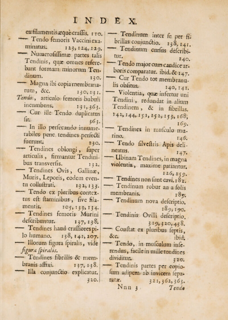 ex filamentis *que eradis, no. Tendo femoris Vaccini exa¬ minatus; 113,124, 129. Nuujerofiffimje partes talis Tendinis, qua: omnes refere¬ bant formam minarum Ten¬ dinum. T-0# Magna ibi copia membrana- &amp;c. 130,131. Tendo , articulo femoris bubuli incumbens. 131,363. Cur* ille 1 endo duplicatus 3. ’ In illo perfecando innume¬ rabiles pene tendines perfecfi fuerunt* 140, — Tendines oblongi, fuper articulis, firmantur Tendini¬ bus transverfis. 132. - Tendines Ovis, Gallinae, Muris, Leporis, eodem even¬ tu collu Arati. 132,133. Tendo ex pluribus contex¬ tus eft flaminibus , five fila¬ mentis. IC5>T33>I34‘ ““ Tendines femoris Murini deferibuntur. 137,138. — Tendines haud crafliorespi¬ lo humano. 138,141,207. — Illorum figura fpiralis, vide figura fpiralis. — Tendines fibrillis Sc mem¬ branis affixi. 137,138. — Illa conjunctio explicatur. 3 20. Tendinum inter fe per fi; brillas conjun&amp;io. 138, 14 r. Tendinum curfhs deferibi- tur. j Tendo major cum caudice ar¬ boris comparatur. ibid.&amp; i47. . Cur,Tendo tot membranu- hs obfitus. 140» 141, Violentia, qua: infertur uni Tendini , redundat in alium Tendinem , &amp; in fibrillas. 14^144» 151,152,153,168, ~~ Tendines in mufculo mu- rino. r4&amp; Tendo jfilvcfl ris Apis* dcli- neatus. I47. Ubinam Tendines, in magna violentia, maxime patiantur. 1 26, 1 jp. ~ Tendines non funt cavi. 18 2. ~ Tendinum robur an a Tolis membranis. - Tendinum nova deferiptio. Tendinis Ovilli deferiptio. 319,320,4,38. Conflat ex pluribus feptis, ibidi • - Tendo, in mufculum infe¬ rendus, facile in mille tendines dividitur. 3 20. - Tendinis partes per copio- fum adipem ab invicem fepa* ratar. 321,362,363. . N n n 3 . 7end§