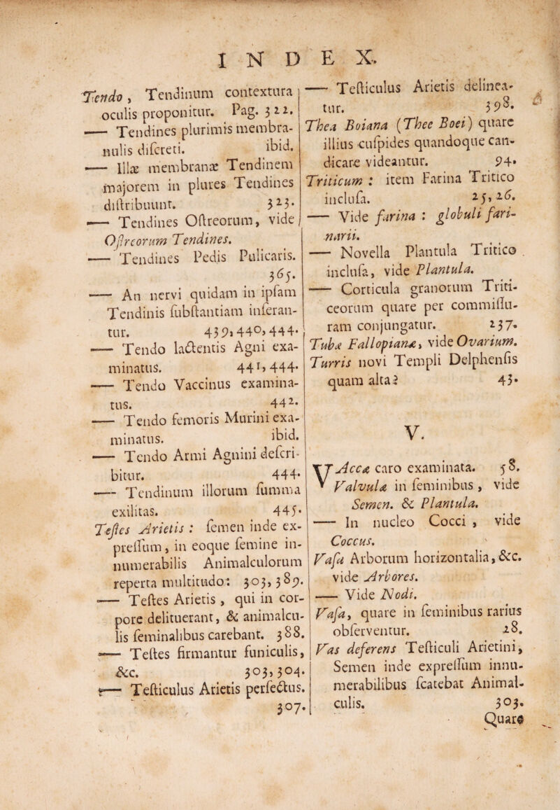 Tcndv, Tendinum oculis proponitur. -— Tendines plurimis membra¬ nulis difcreti. i^id. .— \\\x membranae Tendinem majorem in plures Tendines diftribuunr. 3 23* — Tendines Oftreorum, vide< Of reorum Tendines. — Tendines Pedis Pulicaris. 365. — An nervi quidam in ipfam Tendinis fubftantiam inferan¬ tur. 439i44°>444* — Tendo lamentis Agni exa¬ minatus. 44444* - Tendo Vaccinus examina¬ tus. 44 2* - Tendo femoris Murini exa¬ minatus. ibid. — Tendo Armi Agnini defcrf bitur. 444* *— Tendinum illorum fumma exilitas. 445* Tefies frietis : femen inde ex- preflum, in eoque femine in¬ numerabilis Anim alatiorum reperta multitudo: 303,389. -— Teftes Arietis, qui in cor¬ pore delituerant, &amp; animalcu- lis feminalibus carebant. 388. — Teftes firmantur funiculis, &amp;c. 3°3> 3°4* *— Tefticulus Arietis perferus. 3° 7* — Tefiiculus Arietis delinea¬ tur. 3 9^» Thea Bolana (Thee Boei) quare illius cufpides quandoque can¬ dicare videantur. 94» Triticum t item Farina Tritico inclufa. 25,16. — Vide furina : globuli fari¬ narii. — Novella Plantula Tritico . inclufa, vide Flantula. - Corticula granorum Triti¬ ceorum quare per commiilu- ram conjungatur. 2 3 7* Tuba Fallopana, vide Ovarium. Turris novi Templi Delphenfis quam alta5 43* V. Acca caro examinata. 58. Valvula in feminibus, vide Semen. Sc Plantula. • In nucleo Cocci , vide Coccus. Vafa Arborum horizontalia,&amp;c. vide Arbores. — Vide Nodi. Vafa i quare in feminibus rarius obierventur. 18. Vas deferens Tefliculi Arietini, Semen inde exprellum innu¬ merabilibus fcatebat Animal- culis. 3° b Quar$ w. .—• — INDEX. contextura Pag. 322. j &amp; 1 \ j