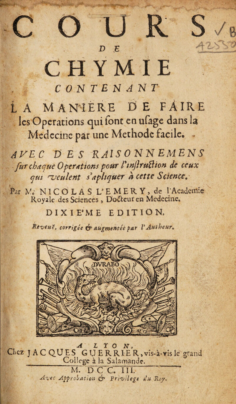 R D E C H Ÿ M I E y R n x^^' -^1 CONTENANT LA MAmÉRE ÜEFAIRE les Operations qui font enufage dans la Médecine par une Méthode facile. /• -!» AVEC DES RAISONNEMENS fur chaejue Operations pour TtnJhuBion de ceux qui ueulent s'apltqüer h cette Science, Par M; NI C O L À S U E M E R Y , de l’Acadeitile Royale des Sciences, Dofteuren Medecine. DIXIFME EDITION. corrigée aiigmeméè par VAatheur^ ^ ALTON, Chez J A c Q.U E s G U E R Rl'E R, vis-à-vis k grand __College à la Salamande. M. d'c~c7Tii. Avec Appïohaî'ion ^ Vrlvilege du Rof-,