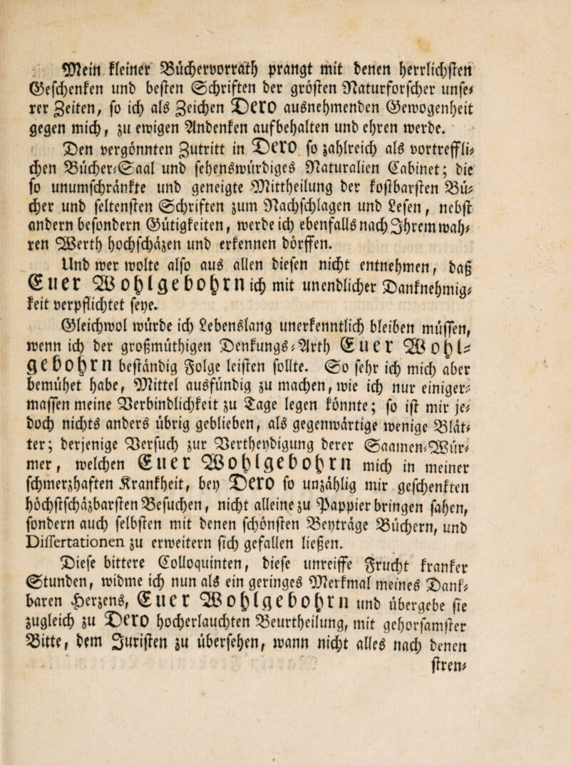 Wein fintier 58üdbereorratIj prangt mit benen {Ktrlidjgen ©efdjenfen unb begen ©djvtften ber grögen ?Raturforfcf)er unfe* rer 3eiten, fo id) als 3c*d)en £)CtO auSnebmenben ©emogenbeit gegen mich, ju etutgen Slnbenfen aufbefjalten unb efjren werbe. £)en »ergönnten Antritt in ‘DctO fo jablreid) als »ortreffli* d)en 55ticher<©aal unb febenSwürbigeS iTIaturalicn (Jabinet; bie fo unumfchränfte unb geneigte Wittbeilung ber fogbargen $3ü? dber unb feltengen ©d)tiften jum Sgacbfcbtogen unb Sefen, nebg anbern befonbern ©ütigf eiten, werbe id) ebenfallsnad;Syrernmf)* ren *2Bertb bocbfcbüäen unb erfennen börffen. Unb wer wolte alfo aus allen btefen nicht entnehmen, bag euer <28 0 k t Q e b 0 () X n ich mit unenblicher £>anfnebmig* feit oerpgichtet fette. ©leichwol mürbe id) lebenslang unerfenntlidj bleiben muffen, wenn id) ber grogmütbigen SenfungS15lrtb (Euer 20 0(31^ beftänbig golge leiden follte. ©o febr id) mt'cf) aber bemüget gäbe, Mittel auSfünbig ju machen, wie id) nur einigere maffen meine 23erbinblid)fett ju $age legen fönnte; fo ig mir je* bod) nidjtS anberS übrig geblieben, als gegenwärtige wenige SSldt* ter; berjenige ^öerfud) jur ^ertbepbtgung berer ©aatnemSSBür* mer, welchen (Eilet 2ß0()l<5e&0()tn mich in meiner fd>mer}f)aften Äranfbeit, bei) fDctO fo unjäblig mir gefdjenften böd)flfd)äjbarden58efud)en, nicht alleine ju g3appier bringen faf)en, fonbern auch felbgen mit benen fcgöngen SSeptrage Büchern, unb Diflertationen ju erweitern geh gefallen liegen. ®iefe bittere @olloquinten, btefe unreijfe $rud)t franfcr ©tunben, wibme ich nun als ein geringes Werfmal meines £)anf* baren £erjenS, (EttCt 2ßü()lflef)0()ril unb übergebe fie jugleich ju £)cro bocherlauchten 33eurtbeilung, mit geborfamger 55itte, bem Surigen ju überfeben, wann nicht alles nach benen - gren*