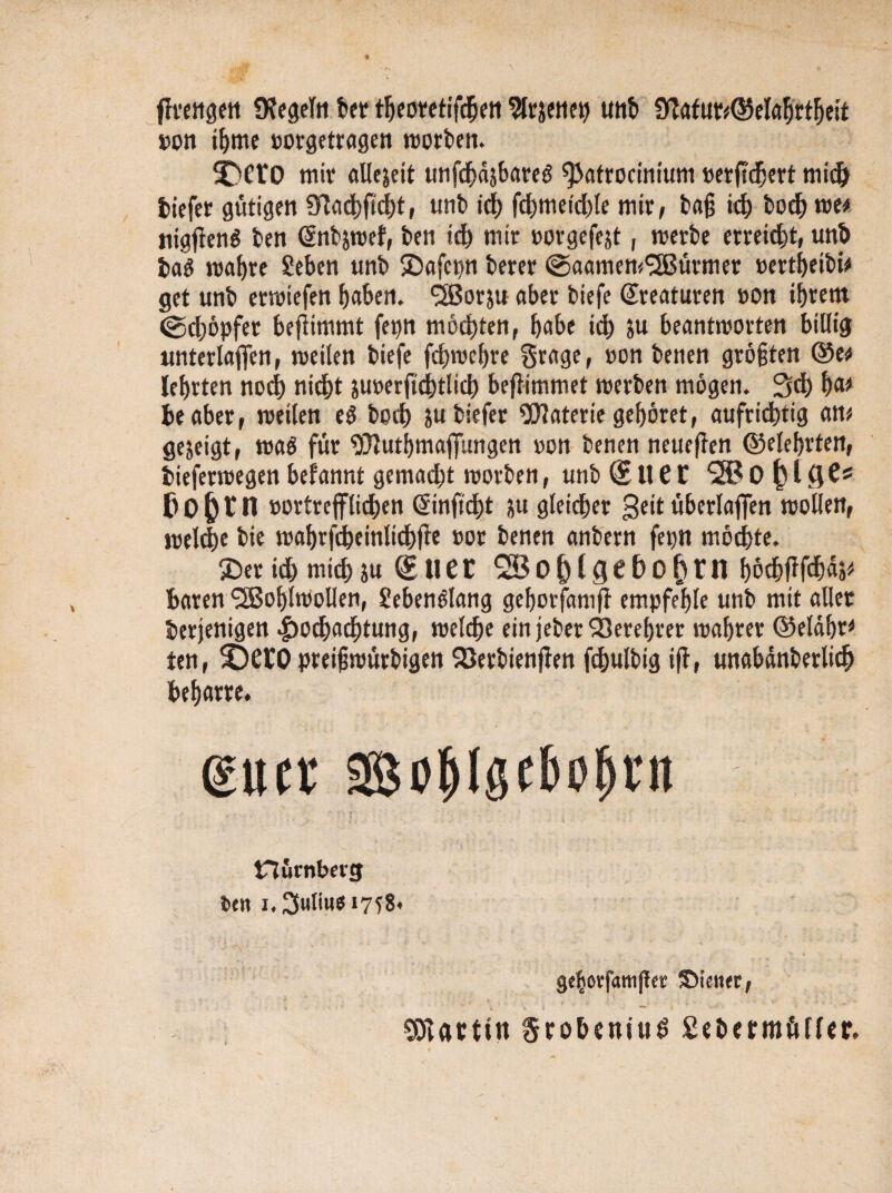 ßrengen 9?egeln her tfjeoretifchen Slrjenep UHt» ÜTafut^eTa^rt^etf ron ihme »orgetragen worben. 3DftO mir allejeit unfchdjbareg <Patrocintum »erßdjert tiefer gütigen 3?athßd)t, unb ich fchmetdße mir, baß ich hoch ne* nigßen$ ben Gtnbjwef, ben ich mir »orgefejt, werbe erreicht, unt tag wahre Sehen unb SDafcpn berer (SaamemWürmer »ertheibü get unb erwiefen haben. Worju aber biefe (Kreaturen »on ihrem (gdjöpfer beßimmt fepn möchten, habe ich beantworten billig unterlaßen, weilen biefe fchwehre grage, oon beiien größten ©e* lehrten noch nicht iuoerftchtlicb beßimmet werben mögen. Sch ha* beaber, weilen e$ boch jubiefer Materie gehöret, aufrichtig am gezeigt, waö für ^luthmaßungen »on benen neueßen ©eiehrten, tieferwegen beiannt gemadjt worben, unb (E It e l 0 (>l QC* ßo&rn »ortrefflichen ©nßdht ju gleicher 3ett überlaffen wollen, welche bie wahrfdheinlichße »or benen anbern fepn möchte. ©er id) mich ju (Euer höchßßhas# baren Wohlwollen, gebenölang geborfaniß empfehle unb mit aller derjenigen Hochachtung, welche ein jeber Verehrer wahrer ©eldhr* fen, 3DCCO preißwürbigen SÖerbienßen ßhulbig iß, unabdnberlich beharre. gucr iBohlS^öhbn nümbetg ben i. 2(uli«e 1758. gc|oef«tnjlcic Wiener, Martin §robeniu£ ßetermüffer.
