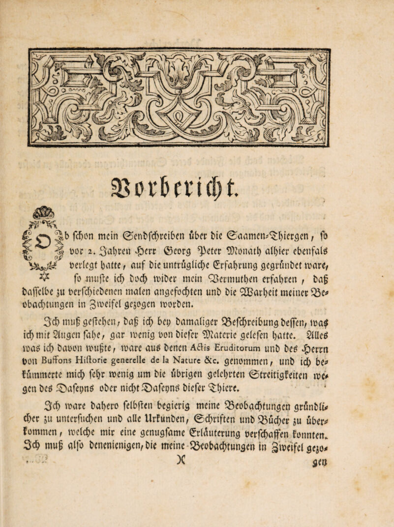 & m* t> f t* t d) f. O f^pn mc‘n ©enbfdjreiben über bie ©cmmetv'^iergcn, fo ^ -?v »or 2. fahren $err @eorg ^eter tOtonatl) albier cbcufalö V>w^ »erlegt batte, auf bie untrügliche (Erfahrung gegrt'wbet wäre, ^ fo mufte id> bod) wiber mein QJermutben erfahren , baß bajfclbe ju berfdfiebenen maten angefochten unb bie 2Barbcit meiner B1* obachtungen in gweifel gejogen worben. 3cb mufgefteben, baf ich bei) bamaiiger Befchreibungbejfen, wa$ ichwit Stagen fabe, gar wenig »on biefer Materie getefen batte. SllleS was icf> bau on wu§te, wäre aus benen Aflis Eruditorum unb bes $errn »Oll Butifons Hiflorie generelle de la Nature &c. genommen, unb icf) be# fümmerte mich fcbr wenig »nt bie übrigen gelehrten ©treitigfeiten we> gen bes ©afeims ober nicht S)afei;nS biefer 3:biere. Sch wäre babero felbften begierig meine Beobachtungen grünbli* eher ju utiterftichen unb alle Urfunben, ©chrtften unb Bücher ju über# fommen, welche mir eine genugfame Erläuterung »erfchaffen fonnten. 3ch mujj alfo benenienigen,bie meine Beobachtungen in Zweifel gejo# - X gen