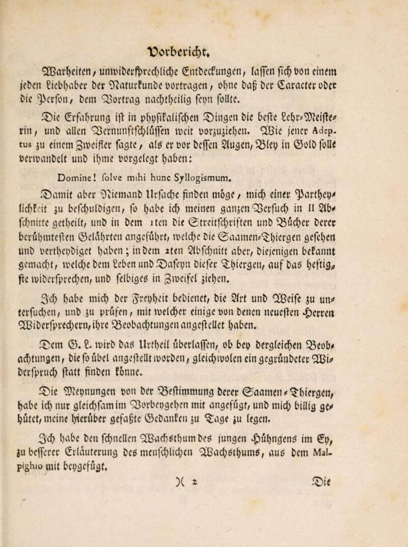 V>ovberid)t, ^arbeiten, unmiberfjwecbliche Entbecftwgen, (affen fichbon einem jeben giebbaber ber gftaturfunbe bortragen, ohne baß ber Earacter ober bie QXrfon, beni Bortrag nachteilig fcvjn füllte. 3Me Erfahrung ift in pboftfalifcben gingen bie beffe gebr^eijle* rin, unb allen Bernunftfchlüjfen weit borjujieljen. BSie jener Adep. tus ju einem Zweifler fagte, alo er bor beffen 2lugen, Blcp in ©olb fülle »erwanbelt unb ifjrne borgelegt haben; Domine! folve mihi hunc Syllogismum. ®amit aber gftiemanb llrfadje ftnben möge , mich einer ^artbep* (lebfeit ju befcf>ulDigen, fo f)abe ich meinen ganjen Berfuch in n 2lb* febnitte geteilt, unb in bem iten bie ©treitfebriften unb Bücher berer berühmteren ©elüfjrten angeführt; welche bie ©aamen^biergen gefeben unb bertbebbiget haben; in bem 2ten Slbfcbnttt aber; biejenigen begannt gemacht; weite bem geben unb SDafepn biefer ‘Stiergen, auf bas heftig fte ibiberfpreeben; unb felbiges in gweifel jiehen. 3 t habe mich ber Jrcpbeit bebienet; bie 2(rt unb Cfßeife ju un* terfucbeti; unb ju prüfen; mit welcher einige oon benen rteueffen Herren 9fBiberfprecbern;ihre Beobachtungen angeflellet haben. ®em ©. g. wirb bad Urtheil überlajfen; ob bep bergleichen Beob* attungen, bie fo übel angejbellt worben, gleichwolen ein gegrünbeter *28^ berfpruch ftatt finben fonne. £>ie gDlepnungen oon ber Beffimmung berer ©aamen*'Stiergen, habe ich nur gleicbfamim Borbepgcbcn mit angefügt; unb mich billig ge*> hütet, meine hierüber gefaßte ©ebanfen ju ^age ju legen. 3t habe ben fchneHen BSatotumbed jungen #übngenö im Ep, ju befferer Erläuterung beü menfehlichen ‘üßachsthums, auo bem Mal. pighio mit bepgefügt, X * £>i<
