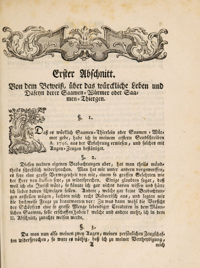 (Elfter Sltfdmitt. SSon betn über bas tüürcflic^c geben unb 2)afct)n Dcvcv ©aamcn*2Bürmet: o&et ©aa* men*XI)Urgen* §* i* \ af eg würflicf? ©aamcn'^terfein ober ©(tarne« * 2Bur# irter gebe, fjabe id; in meittem erlern ©enbfdbreibcn A. 17^6. aue? ber (Erfahrung erwiefe«/ unb folcfyeg mit tilgen # Scugcn beffdtttget. §• *♦ Siefen meinen eigenen 35eobacfc(ungen aber, £af man t^eitl münb* t^eilö fdjrtftlicfr wiberfprod?en. Sftan f)at mir unter anbern norgeworffen, cg fet)c eine greife 33ctwegcn§etf non mir, einem fo großen ©efe^rten wie ber 5?crr t?on Buffen fepe, $u wiberfpredben, (Einige glaubten fogar, ba$ weil id; ein ^urtff wate, fo fonnte id; gar nidjfg baren wiffen unb ^dttc id; lieber baron fcfcwcigen foQcn. 3lnbere , we(d;e gar feine 25cobad?fun* gen anjfeDen mögen, lad;ten mid; rcd;t 9vabnerifd? aug, unb legten mir bic bodjmeife §rage ju beantworten nor: gu mao bann woftl bie ^öorftc^t beg ©djopferg eine fo gro(Te SDienge (ebenbtger Srcaturen in bemÜCftdnn* lieben ©aamen, foöe crfd;affen^aben? welche unb anbere me£r, icfy in bem II. 2ibfd}nitt, jurcc^te weifen werbe. §» 3# ©a man nun alfo meinen jwep 3ugen, meinen perfonft^engeugfdbaf# ten toiberfpvedjen, fo wgre fl not&tg, bag id) jn meiner Sßcrtljepbigung, 2% mich