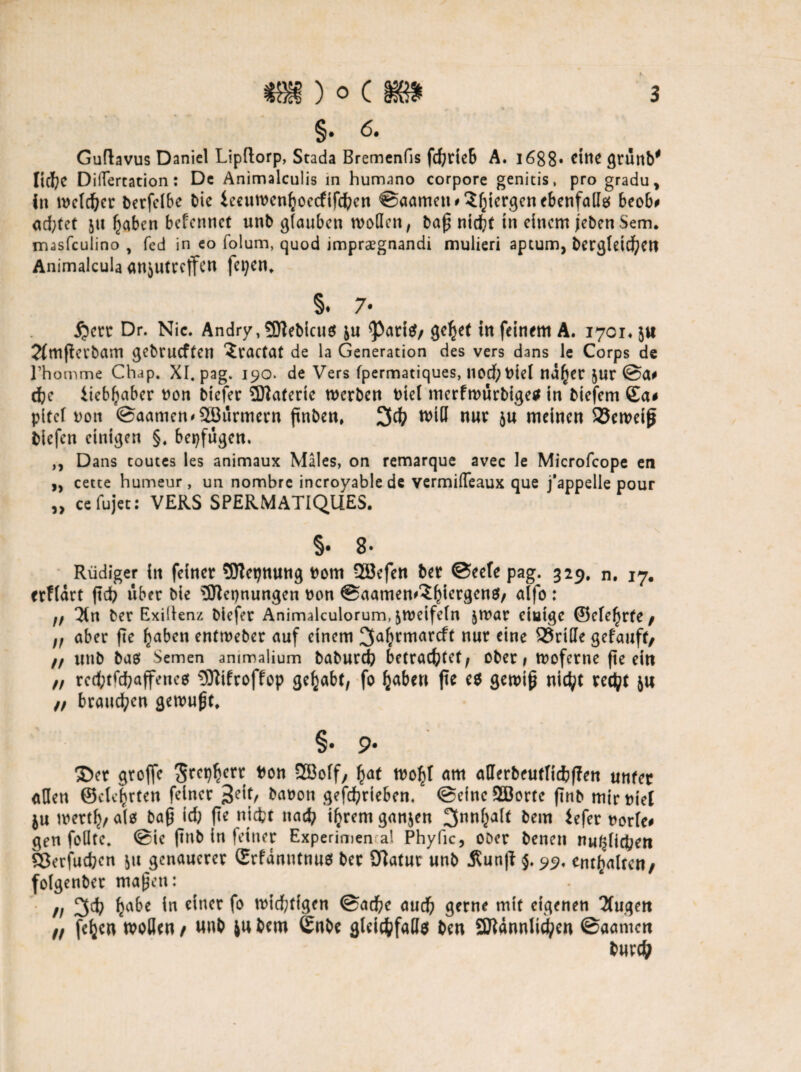 §• 6. Guftavus Daniel Lipftorp, Stada Bremenfis fd)rieb A. 1688« eine grünb* licl^e Differtation: De Animalculis in humano corpore genitis, pro gradu, in tDeldber berfelbe bie ieeutDeniioccfifdbcn ©aamen*3ljiergenebenfallg beob# adjtet 51t fjabcn bcfcnnct unb glauben modelt, baß niefct tn einem jebenSem. irusfculino , fed in eo folum, quod imprsegnandi mulieri aptum, bergleid)en Animalcula anjutreffen fepen. §. 7* 5?ctt Dr. Nie. Andry,9)tebicn$ &u <Pari$/ geltet tn feinem A. 1701« 5« 2fmfietbam gebrueffen ?tactat de la Generation des vers dans le Corps de rhomme Chap. XI. pag. 190. de Vers fpermatiques, nod; Diel nd^er $ur ©a# cfre itebfyaber Don biefer Materie rnerben Diel merfmurbige* in biefem Sa# pitcl Dott ©aamen^SCBurmern ftnben, 3d) tt>tO nur ju meinen SJcroetß biefen einigen §. bepfugen. ,, Dans toutes les animaux Males, on remarque avec le Microfcope en „ cette humeur , un nombre incroyablede vermilTeaux que j'appelle pour „ cefujet: VERS SPERMATIQUES. §• 8- Rüdiger in feiner SDtepnung Dom 2Befen ber ©eele pag. 329. n. 17. erflart ftdb über bie Nennungen Don ©aamen^iergcnS/ alfo : ff Hn ber Exidenz biefer Animalculorum, jmeifeln |mar eiutge ®cte^r(e / aber fte fjaben entroeber auf einem 3a(>rmarcft nur eine Griffe gefauft/ ff uttb bas Semen ammalium baburd) betrachtet^ ober# tDoferne fte ein ft rcd;tfd?affenes 3tttfroffop gehabt, fo fjaben fte es gewiß nicht redjt ju ff brauchen gemußt. §• 9* ©er groffc t>on 2Boff, £at wo^l am atterbcutlicbffett unfer allen ©eiterten feiner baDon gefdjrieben. ©eineSBortc finb mir Diel ju mett^, alef baß id) fte niefct natfy ifyrern ganzen ^nnljalt bem iefer Dorle# gen foHtc. ©ie ftnb in feiner Experimen al Phyfic, ooer benen nu^lidben Sßerfucbcn &u genauerer ©rfanutnuö ber SBatur unb Äunp $. 99. enthalten/ folgenber maßen: ff 3d? fyabe in einer fo nötigen ©ad)e aud? gerne mit eigenen 2fugen ff fefccn wollen t «nt ju bem ©nbe gleichfalls ben 9ttdnnlUf?en ©aarnen bur#