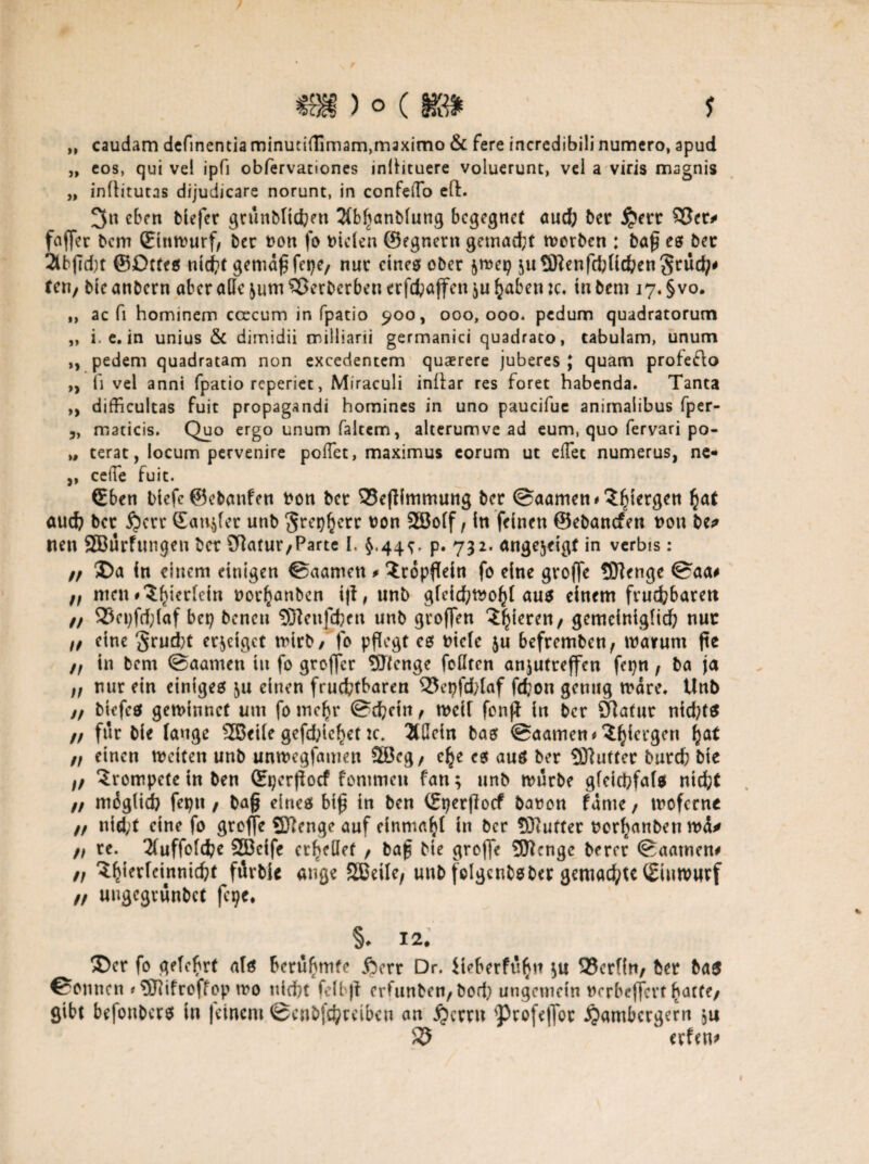 „ caudam definentia rninuci{Timam,rnaximo & fere incrcdibili numcro, apud „ cos, qui vel ipfi obfervanones inttituere voluerunt, vel a viris magnis „ inüitutas dijudicare norunt, in confeÜo cft. 3« eben tiefer grünbtichnt 2(bhanbtung begegnet aud? ber Qm SScr* foffer bem (Entwurf, ber uon fo nieten ©egnern gemad;t worben : baß es bet 2lbfid)t ©Dttes nicht gemäß fct?e, nur eines ober $mei? juQftenfcbtichenSrüch' ten, bieanbern aber ade jum^erberbenerfchaffen^uhaben ic, tu bem i7*§vo. ,, ac fi hominem coecum in fpatio 900, 000,000. pedum quadratorum „ i. c. in unius & dimidii milliarii germanici quadrato, tabulam, unum „ pedem quadratam non excedentem quaerere juberes ; quam profeflo „ fi vel anni fpatio reperiet, Miraculi inllar res foret habenda. Tanta ,, difficultas fuit propagandi homines in uno paucifuc anirnaiibus fper- 3, maticis. Quo ergo unum faitem, alterumve ad eum, quo fervari po- >, terat, locum pervenire poflet, maximus corum ut eflec numerus, ne- „ ceffe fuit. ©ben biefe ©ebanfen non bet 33effimmung ber @aamen#$hiergen h<*t aud? ber Qm Sanier unb greisere non SSBoff , in feinen ©ebanefen non be* Iten SBurfungeu ber Sftatur/Parte I. $.44^, p. 732. angejeigf in vcrbis: // Da in einem einigen ©aamen # $ropffein fo eine groffe SJlenge 0aa# ff men #<J^ier(ein nor^anben iff, unb gfeichwof)t aus einem frud?barett Q3et?frf;(af bet? beneu 3Renfd?en unb großen gieren / gemeiniglich nur ff eine §rud)t erzeiget wirb/To pflegt es biete $u befremben, warum ftc ff in bem ©aarnen in fo großer SJfenge foüten anjutreffen fepn f ba ja ff nur ein einiges &u einen fruchtbaren 53ei?fd>laf fchon genug wäre, Unb n biefes gewinnet um fo mehr @d?ein , weit fonff in ber fftatur nid?t$ ff für bie tauge SSeite gefd?ief)enc. 2t0cin bas 0aamen*^cl'9cn ff einen weiten unb unwegfamen 2öcg, e^e es aus ber 9Jhifter burch bie ff trompete in ben (Eperffocf fommett fan; unb mürbe gfeiebfats nicht // mügtid? fepn / baß eines biß in ben (Eperffocf bauen famc , moferne ft nid;t eine fo groffe SEftenge auf einmal in ber SÖiuffer nor^anben wü* ff re. 2tuffotd?e S33eife cr^etlcf / baß bte groffe 5flcngc berct Saatnen# ff ^^ferrcmnicfct fürbie ange Sßeite, unb folgcnbsber gemachte (Eiuwwrf ff uugegrünbet fcqe, §* 12. Der fo gelehrt ats berühmte ßerr Dr. iieberfüfjtt $u 93crfin/ ber bas Tonnen ?5Rifroffop wo nicht fetbff erfunben, bod? ungemein nerbeffert harte/ gibt befonbers in feinem @enbfd)ceiben an jjerrn profeflor ijambergern $11 S5 erfen*