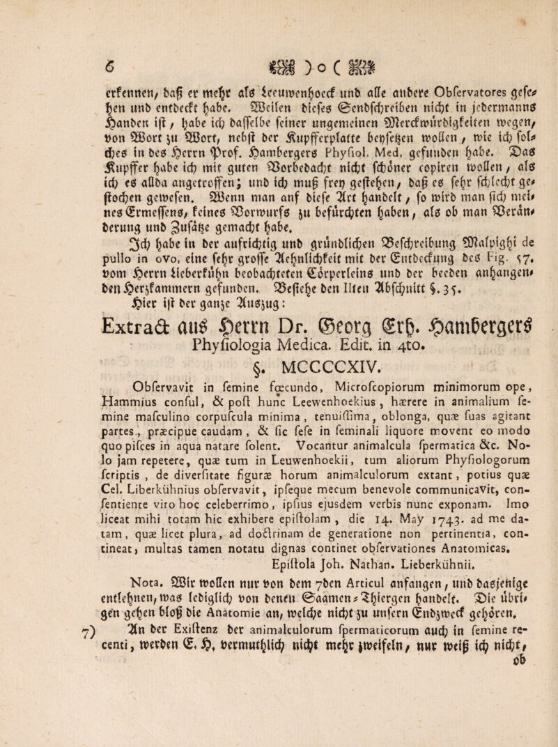 erfennen, baß et’ als ieeuwen(jöccfunb affe aubere Obfervatores gefe* hen unb entbeeft habe. SBcilen Mefeö @enbfd)rctben nicht in jebermanns j^anben iß / habe td? baftelbe feiner ungemeinen SftercftDÜtbigfeiten megen/ Don 3Bort $u 2Borf, nebß ber Äupfferplatte bepfe^en moffen, nue id? fob ches in bes £?crrn 'Prof, jjambergers Phyfiol. Med, gefuubcn habe. 3Da$ jSupjfcr habe ich mit guten £3orbebad?t nicht fchoner copiren wollen / als id; es allba angetroffen; unb id; muß frep geßehen, baß es fe^r fd;led;tge<» ßoehen gemefen, SBenn man auf biefe #ct hanbelt , fo wirb man ßch tnef# ne$<?rmeffen0, feines SBormurfs ju befürchten haben, als ob man SJeran* beruug unb 3ufat|e gemad;t habe, habe in ber aufrichtig unb grünbltchen 23efchreibung SERalpighi de pullo in ovo, eine fe^r grojfe 3fehnlid}feit mit ber Qontbccfung bcs big- 57, Dom $errn iieberfühn beobachteten gorperleins unb ber beeben anhangem benijer^fammern ge'funbcn. 25eßehe ben Ilten 3lbfchuitt §*35* $ier iß ber gan^e 3(us$ug: Extrad au$ £etrn Dr. ©eorg ®r&. -^amßergerS Phyfiologia Medica. Edir, in 4to. §, MCCCCXIV. Obfervavit in femine foecundo, Microfcopiorum minimorum ope, Hammius conful, & pofl hunc Leewenhoekius , hxrere in animalium fe¬ mine mafeulino corpufcula minima, tenuiföma, oblonga, quae luas agitant partes , praecipue caudam , & fic fefe in feminali liquore movent eo modo quo pifees in aqua natare folent. Vocantur animalcula fpermatica &c. No- lo jam repetere, quae tum in Leuwenhoekii, tum aliorum Phyfjoiogorum feriptis , de diverfitate figurae horum animalculorum extant, potius quae Cel. Liberkühnius obfervavit, ipfeque mecum benevole communicavit, con- fentience viro hoc celeberrimo, ipfius ejusdem verbis nunc exponam. Imo Jiceat mihi totam hic exhibere epiftolam , die 14. May 1743* ad me da- tarn, quse licet plura, ad dodrinam de generatione non pertinentia, con- tineat) multas tarnen notatu dignas continet obfervationes Anatomicas. Epillola Joh. Nathan. Lieberkühnii. Nota. Sffiir tDcffcn nur Don bem 7ben Articul anfangen, unb basjehige entlehnen, was lebigtid; Don beneu ©aamen^h^ö0*1 h>anbc[t. ®ic übrU gen gehen bloß btc Anatomie an, wcld;e rtidpf ju unfern (£nb$wecf gehören, $n ber Exiltenz ber animalculorum fpermaücorum aud; in femine re- centi, werben Dermuthlich nicht mehr jmeifeln/ nur tDeiß ich nicht* ob