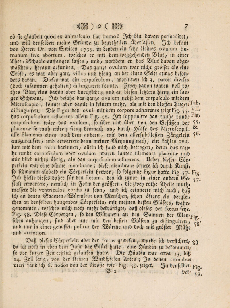 ob fte glauben quod ex animalculo fiat homo? 3$ baPOtt perfuadirct/ unb miß benfefben meine ©tünbe beurteilen überlagern 3d} befam pou ijerrn Dr. non ©unten 1739. in lepben ein fe^r ffeineß ovuium hu- manum five abortum, mefd}eß er mit betn meggefjenben 33fut/ in einer 3l}ce < ©cfraafe auffangen tagen , unb/ nacfybem er baß 95(ut banon abge* noafefren/ Jjcraue gefunben. ©aßgan^e ovuium mar ntd;t groffer afß eine ©rbfe, eß mar aber ganjj villös unb £icng an ber einen ©eite etmaß befott* berß baran» ®iefeß mar ein corpufculum, morinnen id} 3* partes divifas (boefi ^ufammen gehalten) ddlinguiren fonnte. 3mct} bauen maren Pod ro> tfteß 93(ut, einß banon aber burd}gd}tig unb an biefen festem gierig ein [an# ger ©cfymanj. 3d) befahr baß gan^e ovuium nebg bem corpufculo mit beirr Microfcopio , fonnte aber baniit in feinem mc^r, afß mit ben bfogen 3(ugeu^ak* diflinguirett* ®ic Figur beß ovuli mit bc'm corpore adhaerente jeigt Fig. 55. baß corpufculum adhaerens adein Fig. c6. 3$ fupponirte baß raufte runbe^'S* corpufculum mare baß ovuium, fo über unb über non ben ©efdgen ber placentae fo rauf) mdre; fieng bcmtiad} an/ burd} Äulfe beß Microfcopii, & ade filamenta cineß nad} bem anbern , mit bem aderfubtifegen gangetein auß^uraufen / unb ermartete benu meiner 9ftcpnung nad?, ein fa|feß ovu¬ ium mit bem feetu barinnen, adein idb fanb mid} betrogen / benn baß rau* f)C runbe corpufculum ober ovuium maren lauter filamenta placentae unb mir Hieb niebtß übrig/ afß baß corpufculum adhserens. lieber biefen ©or# perfein mar eine bunne membrane; tiefe Membrane ofnete id} burd) «Sunjl, fo fdjmamm afßbafb ein ©orperfein fjerpor, fo folgenbe Figur [)atte. Fig 57. Fig* 3^i Riefte biefeß baf)cr für ben fcrcum, ben id) junor in einer anbern ©e* 57. ftaft ermartete/ nemfid; in gorrn ber gro|fcrn, bie jmep rotl^e 3(jeile mut^ maffete bie ventriculos cordis \u fepn, unb td) erinnerte mid) aud)/ tag id? an beneu ©aamen*3Bürm(ein Pon SJtenfcfren, fd;on oftcrß ein bergtei* d;en an benfefben bangenbeß ©oepetfetn, mit meinen beffen ©fdfern/ ma^r* genommen, mefefreß mid) nod) mef)r befraftigte/ tag biefeß ber foetus fepe. Fig. 58* ®tcfe ©orpergen/ fo ben Stürmern an ben ©aatnen ber dleti'fjp; fdjen au^angen, gnb aber nur mit beu beffeu ©iafern ju diüinguiren/ fo* unb nur in einer gcmijfen pofuur ber Söürme unb bod) mit großer fflJüfje unb attention. 5>ag biefeß ©orperfein aber ber foetus gemefen, mttrbe id} Perfidbert, ba id} nod} in eben bem 3cgr baß ©fücf £atte, eine ftünbin $u beformnen, fo ror fur^r 3ettcrßfid) gelaufen £)ie JOunbin mar etma 13, big 14. 3^ fang, oon ber ffeinen SBiubfpiefen Wirten ; 3n benen comubus Uten fano 6. nodos Pott Cer ©rdge mie Fg 59«}dgef. %\\ benfefben