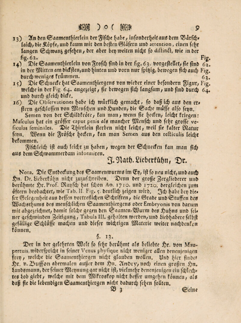 13) 2fti benSaamenthierlein ber$ifd?e habe, infonberheif aus bem 55arfd)# (atd?, bie Äopfc, uttb fvtum mtt Pen beßen ©Idfern unb attention, einen fc^c langen ®d;wanj gefe^cn / ber aber bep weiten nicht fo diftinft, wie inber fig. 62. Fig. 14) SieSaamenthietfein non^refchßnbinber fig. 63. norgcßellcf, fte ßnb 62. in ber Üflittcn am bicfßen,unb hinten unb norn nur fptfßg, bewegen ftd; aud^ Fig. bureb wenigeg frutnmen. 63. 10 Sie Schnecfe hat Saamenthicrgcng ton wieber einer befottbern gigur, Fig. weichein ber Fig 64. ange$etgt, fte bewegen ftdf? fangfam, unb ßnb burd? 64. unb burch gleid; biefe. 16) ©ie Obfervationes habe id) wurflicb gcmad;t, fo ba0 td& aug ben er# ßern gefdßoffen non Sftenfrhen unbßunben, bie Sad;e muffe affo fepn. Semen non ber Sdßlbfrdte, fatt man, wenn fte Reefen, leicht friegen: Mafculus hat ein groffer caput penis als mancher 53?enfch unb fcfyr groffe ve- ficubs feminales. ®ie J^ieriein ßerben nicht leicht, weil fte fafter SRatur fenn. 2ßenn bie grofehe hcc^cl1/ ^an man Semen aug ben tefticulis leid;t befommen. gifcbleid? iß aud; lcid;t $u haben, wegen ber ©dfrnecfen fan man ßd; aug bem@d;wammerbam informiren. S.O'latfe.ßicbcrfübn, Df. Nota, Sie ©ntbecfungbcg Saamenwurmgim ©p, ißfo neu nicht,unbaud} $n, Dr. iieberfufm nicht ju^ufchretben. Senn ber große ^erglieberer unb berührte $r. Prof. Ovupfch bat fd;on Ao. 1710. unb 1720. bergfeichen $um oftern beobachtet, wie Tab. II. Fig. <7 beuflid? geigen wtrb. 3d} habe bet? bie# fer ©clegeuheitauo beffen nortrefltchen Schriften, bie @rabe unbStuffen beg 333ad;6thum0 bcs menfchlichen ©aamenthtergeng ober Embryonis non barum mit abge^eichnet, batnit foldje gegen ben ©aantemSBurm beg jpuhng unb fei# ner gejehminben Zeitigung, Tabula III. gehalten werben,unb iieblHaberc felbß gefällige Schluffe machen unb biefer wichtigen 9Jlaterie weiter nachbcnfen fonnen. 5* 13* Ser in ber gelehrten SBelf fo fc^r berühmt alg beliebte jjr. non Mau- pertuis, wtberfprtcht in feiner Venus phyfique nid;t weniger allen benenjentgen frei}, welche bie Saamenthiergcn nid;t glauben wollen. Unb hier ftnbct §r. n. 23uffon abermalen außer bent 2Inöry, nod; einen großen jQn. iattbemann, ber feiner Sflepnung gar nid;t iß, nielmehr benenj'enigen ein fchlech# tes iob giebt, welche mit betn Sßifrogfop nicht beffer umgehen fonnen, als baß fte bie lebenb(gen@aamenthiergcn nicht baburch felgen foliten. Seine