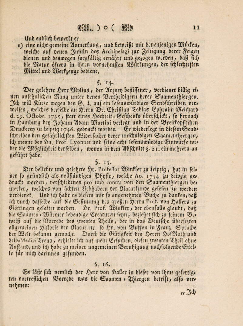 Unb enbtid) bemerft er e) eine nicht gemeine 2tnmerfung, unb beweist mit benenjenigen9)?ucfett/ welche auf betten 3nfuln bcs Archipelagi |«c geittgung Berer feigen bienen unb bestiegen forgfdlttg ernährt unb gezogen werben, bap ftcfy bie aflafur öfters in ihren nornchmfien SBurfungen/ ber fd?(ecfyte|ten SJlittcl unb 3ßerfjeugc bebiene, §. i4* ©er gelehrte £err Sflplius / ber Tfrjnet) befliffener / nerbienet billig ei# tten anfc^nlidjen 3\ang unter benen Bertheibigern berer Saamenthiergett, 3$ will Ätirje wegen ben ®. i. auf ein fefenswurbiges @enbfcf;retben ner* weifen, wcld;es berfefbe an £>errn ©r. Ebriflian Tobias (Ephraim 3veid)arb d. 29. Otlobr. 174^, flaft eines j?od;$eit* @efd)enfs überfchfcft/ fo hernach in Hamburg bet) 3of)ann 2lbam 5ftartini neriegt unb in ber Brcitfopftfd)cn ©rueferet) ju ieipjig 1746, gebrueft worben (Er wieberfegt in bicfemSenb# fd;reibcnben gefährlichen 2Biberfad)er berer unfchulbigen @aamentfuergeii/ td) mepne ben fin. Prof. Lyonnet unb feine acht lefenswurbige (Einwürfe wi# ber bie 5ftogfid;feit berfelben, wonon in bem ^(bfc^nttt §. 21. ein mebrers an geführt habe* * §♦ 1?* ©er beliebte unb gelehrte $r. Profeflor SBinffer ju ieip^tg , hat in feu ner fo grunbfid? als noüftdnbigen <pbt)fic/ welche Ao. 1754. &u leip^tg ge» brueft worben, nerfd)iebenes pro unb contra non ben ©aament^iergen be# trterfet, welches non achten Uebhabcrn bet 9]aturfunbe gelefcn $u werben nerbienet. Unb id; habe es biefem mir fo angenehmen Buche ju banfen,ba§ td; burd) bajfclbe auf bie ©eftnnung bcs großen jperrn Prof, non Maliers ju ©ottingen gelaifet worben. £)r. Prof. 2ßinf(er, ber ebenfalls glaubt/ ba£ bie ©aamen#2Bürmer lebenbige (Ereafttren fepn, beziehet ftd) $u feinem Be# weifj auf bie Borrebe bes $wcpten ?hci^/ ber in ^as ©cutfche überfejten allgemeinen ßijiorie ber Statur etc, fo S?r. non 35uff0n in Srany Sprache ber 2Beft befannt gemacht, ©urd) bie ©utigfeit bes Jjerrn ßof£Katb unb ieib*vtedici?reuS/ erhielte id) auf mein (Erfüllen, btefeu $wepten ?hc^ °^nc 3fn}ianb/unb id; habe $u meiner ungemeinen Beruhigung nachfolgenbeStcl# le für mid; barinnen gefuttben, §. ] 6# (Es lagt ffd) nemlich ber feerr non Raffer in biefer non t'hme gefertigt ten nortreflichen Borrebe was bie @aamen # ^gitrgen betrift/ alfo ner# nehmen: