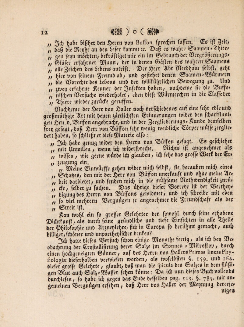 n 3h ha&c Mßh« ben $errn »on Buffon fprcdjen (affen. ©S ift p<if/ „ baß bie 9tepf)e an ben £«fer fommt :c. 2>a§ cs roaljcc ©aamen«3hier< „ gen fepn mosten, befräfttgetmtt ein im ©ebraud)ber2ßergro§mings* „ ©läfcr erfahrner SDlann/ ber in benen ©äffen bcs wahren ©aamens „ ade 3«id?en bes icbens antrift. £>et S?trr 3bt £f]ceb^aui felbjt/ gef;t h hier »on feinem $reunbab/ unb gejfe^et benen ©aamen < SBürmcrn ,, bie Cßoredjte bes iebens unb ber mißftHjtücfjen (Bewegung ju. Unb „ jtuct) erfahrne kennet ber 3nfeften haben/ nachöcmc ffe bte_ Q3uffo* „ nifdjen Sßerfuche mieberfcolet, eben biefe SBürmetchen in bie ©taffe bet tl 'J^iere wicbcr jurüefe geruffen. ötadjbcmc bet £etr »on datier ned) »etfhiebenes auf eine fefyr cbleunb großmütige Xrf mit benen järtUcfjjfen ©tinnerungen tmber ben fd;atfftnni* gen £irn.». (Buffon angebracht/ unb in ber 3erg!teberungs<'t$unbe>bemfelben frep gefagt / baß #err non (Büffon felfr wenig wctb(id;c ©örpet muffe jergüe* bert haben/ fo fd)ließterbicfetDtaterie atfo : „ 3d) ^abe genug wibet ben §errn »on (Büffon gefagt. ©s gcfc&iefjet „ mit Unwißen , wenn id> wiberfpredje. ötidjts iff angenehmer als „ wiffen / wie gerne würbe id) glauben, ich fehc Sroffe 2Berf ber (Sr» .. jeugung ein. „ SDteine ©inwürffe gehen wiber mid) feibft, fte berauben nud; eines „ ©dja^es, ben mir ber £>err »on buffon unerfauft unb ohne meine Hu „ beit barbietet / unb fenben mich in bie mühfame Ofotfjwenbigfcit jnru» ,, dt, felber &u fudjen. $>as übrige biefer Sßorrebe ift bet (Betthcp* „ bigungbes £errn »on (Büffons gewibmet/ unb ict) fdjreibe mit eben „ fo fiel mehrevn Söergnügen je angenehmer bie greunbfebaft als ber „ ©treit ift. Äan wohl eit» fo greffer ©eiehrtet ber fowohl burch feine erhabene SMthtfunft, als burd) feine grünblidje unb tiefe ©inftcbfen in aße ?hclJe ber <Ph>Mrphie »nt> ^trsneptehre, ftdj in ©uropa fo berühmt gemacht, auch bifliger/fchöner unb unparthepifher benfen? , 3<b hotte biefen SBerfud) fdjon einige Sttonatlje fertig, a.s ich bep (Be< obadjtung ber ©rpjtaßifirung berer ©alje im ©onnett > ^Dfifroffop, burd) einen hoefegeneigten ©onner/ auf bes £>erru non fJaßers Primas lineasPby- liologi* blefcrhalben »erwiefen worben/ als wofetbjfen §. 1^9. unb 164. biefer groffe ©eiehrte, glaubt/ baß man bie fpicula bes ©aljcs in bem ßußi» genlSlut auch ©alj»SBaffer fehen fönne: ®a id) nun biefesQJmhnoßcnb« burchlefen/ fo fyabt \d) gegen bas ©nbe beffelben pag. ^ie. §. 78c;. mitun« gemeinen Vergnügen etfeljen, baß ^ert »on £>aßet ber 3Jfepnung bererje*
