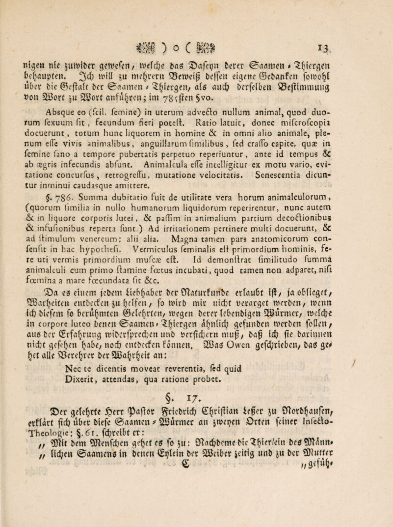ntgen nie jutolbct gewefen/ tvefd&e bas Safepn beret ©aamett # 5^iergett bcbaupfen. 2fd& triff me^rent ^rwetf? beffen eigene ©ebattfen feinest über bie ©eflaft ber ©aarnen * Sfjlergeti/ als auch berfeiben 33e|tfmmung tfon 3t3ort ju 2öort anfü^ren; im 7g^|fcn §vo* Absque eo (feil, femine) in uterum adve£to nullum animal, quod duo« rum fexuum fit , fecundum fieri potelh Ratio latuit, donec miferofeopia ciocuerunt, totum hunc liquorem in homine & in omni a!io animale, ple- num effe vivis animalibus, anguillarum fimilibus , fed crado capite, quae in femine fano a tempore pubertatis perpetuo reperiuntur, ante id tempus Sc ab aegris infecundis abfunt. Animalcula elTe intelligitur ex motu vario, evi- tatione concurfus, retrogreflu, mutatione veiocitatis. Senescentia dicun- tur inminui caudasque amittere. §. 786. Summa dubitatio fuit de utilitate vera horum animalculorum, (quorum limilia in nullo humanorum liquidorum reperirentur, nunc autem Sc in liquore corporis lutei, & pafüm in animalium partium decoftionibus & infufionibus reperta funt ) Ad irritationem pertinere multi docuerunt, Sc ad liimulum venereum: alii alia. Magna tarnen pars anatomicorum con- fenlit in hac hypothefi. Vermiculus feminalis elf primordium hominis, fe- re uti vermis primordium mufc# eft. Id demonitrat (imilitudo fumma animalculi cum primo flamine foetus incubati, quod tarnen non adparet, nifi foemina a mare foccundata fit &c. Sa es entern j'cbem ileb^abcr ber öiaturfuribe erlaufet Ift/ ja oblieget/ SBar^etfcn entbeefen $u feelfen / fo wixb mtr nicht rerarget trerben/ wenn id) btefem fo berühmten ©clebrten/ wegen bercr lebcnbtgeu SBürmer/ welche in corpore luteo Denen ©aamen * ?^lergen ahnlid) gefunben werben fbfleit / aus ber (Erfahrung wiberfpredjen unb t>erftdfcerrt ttiuf/ bap Ich fte Darinnen nicht gefeiten ^abe; noch cntbccfen tonnen, 2Ba$ Owen gefd;riebctt/ bas ge# httalie SJcrc^rcr ber2ßa^r^eit an: Nec te dicentis moveat reverentia, fed quid Dixerit, attendas, qua ratione probet. §* *7- Ser gefc^rte §ert Raffet grtcbrtch £hr^tan Sftotbhaufen/ erftart |td) über btefc ©aamen * Söürmer an $wepen Orten feiner Infefto- Theologie; §.6 t, fchreibt er: ff OTit bem 5ftenfcben gehet es fo $u: OTacfcDeme Die ^^ter/eiti bes53Tann# ff lid;en ©aamens tn Denen Stjlein ber Söeifccr jeicig unb ju ber 9Jiuttec