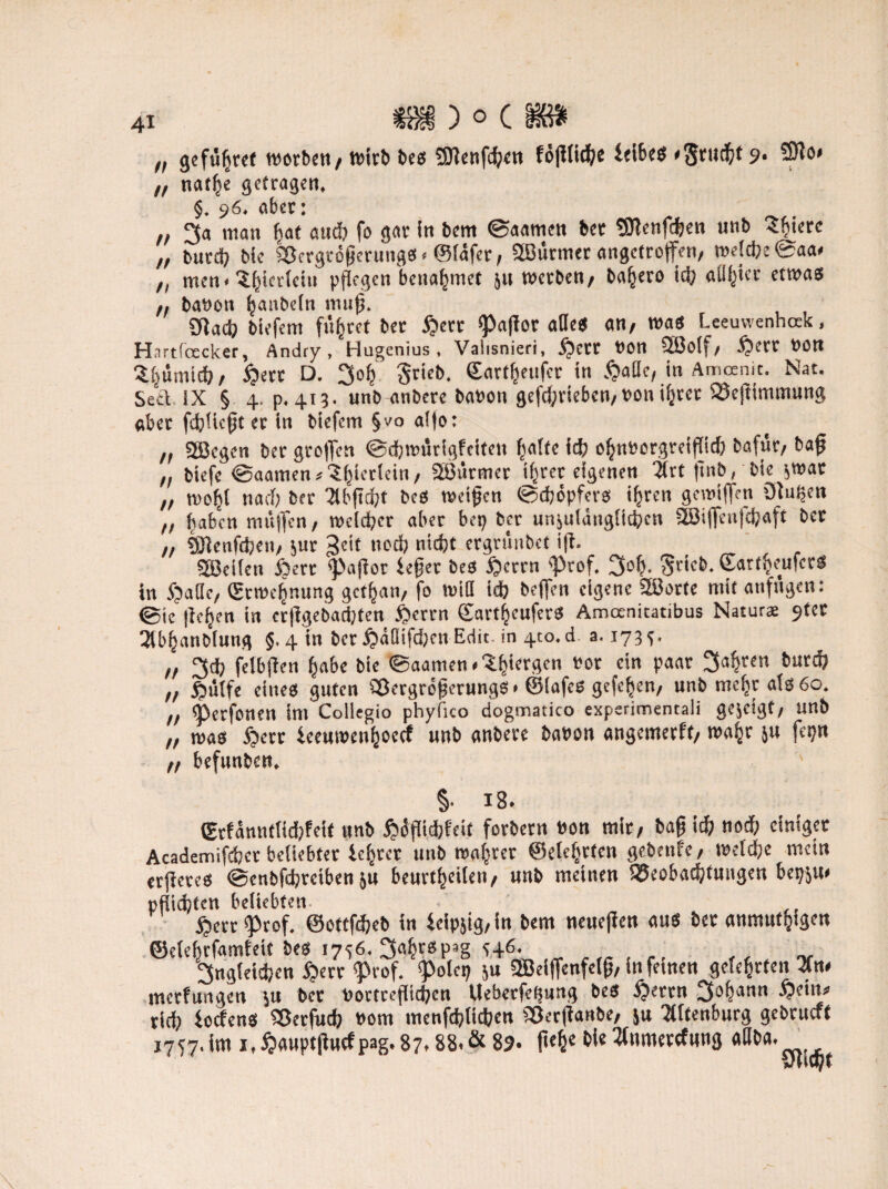 41 „ gefügret worben, wirb bees 3)lenfcgen fö(ltid()t ieibes '3™$* 9- 3)lo> „ narbe getragen, §. 96, aber: ,, man gaf and) fo gar in bent ©aamen ber SJtenfcgen unb Sgierc ,, burd) bie Sßcrgrögcrungs. ©läfer, SBürmer angetroffen, we!d;e@aa» h men<‘Sgievlciu pflegen benähmet 51t werben, bagero icg alliier etwas ,, babon ganbeln mufl. üladj biefem flirret ber £>err Paflor alles an, was Leeuwenhak, Hartfoecker, Andry , Hugenius , Vaiisnieri, $crt bon SEÖolf/ -Sperr bon Sgümicg, £>ert D. 3og Srieb. ©artgeufer in §alle, in Amoenit. Nat. Setl IX § 4. p, 413. unb anberc babon gefd;riebcn,bon igter S3ejtimtnung aber fcglicgt er in biefem §vo al|o: n 2ßegen ber groflen ©tgwürigfeifen gatte icfc ognborgreiffld) bafur, bajj „ biefe ©aamen*3gterlein, SBürmer igret eigenen tfrt flnb, bie $war „ wogt narf) ber 71bfid;t bcs wetjjen ©cgöpfers igren gemiffen Otugen „ gaben rnüjfen, welcger aber bep ber unjulüuglicgcn SBiffcnfegaft ber „ SÖlenfcgen, jur geit noeg ntegt ergrünbet ifl. teilen Sperr paflor feget beß §crrn <Prof. 3og. ^ricb. ©artgeufcrS in Spaße, (Stmcgnung gctgati, fo will i<g beffen eigene Sßorte mit anfugen: @ie |ie§en in erflgebad;ten Sperrn ©artgeuferS Amoenitatibus Naturae 9ter 2tbganbfung 5.4 in ber £>ätiifcgen Edit. in 410. d. a. 173^. „ 3dj felbflen gäbe bie ©aamen.3.giergen bor ein paar „ ftülfe eines guten Cßergröfjerungs. ©lafes gefegen, unb megr als 60. „ Pcrfonen im Collegio phyfico dogmatico experimentali gezeigt, unb „ was Sperr ieeuroengoetf nnb anbere babon angemerft, wagr ju fegn ,, befunben. §. iB. ©rfanntlidjfeit unb $üflicgfeit forbern bon mir, bafj icg notig einiger Academifcgct beliebter iegrer unb magrer ©elcgtfen gebenfe, meldge mein erjieres ©enbfegreiben ju beurtgeilen, nnb meinen SJeobacgtungen bepjm pfüd)fen beliebten Sperr Prof, ©ottfegeb in feipjig,in bem neuefien aus ber anmutgigen ©elegrfamfeit bes 1756. 3agrßp*g *46. fjngleicgen Sperr Prof. Poleg ju 3Beiffenfelg, in fetnen geiegrten merfungen $u bet bortrefliegen Ueberfegung bes £errn 3ogann Spein* rieg foefens Sßerfucg bom menftglicgcn Sßerflanbe, jn 3(ltenburg gebrueft 1757. im x,$aupt|Htcfpag.87.88.& 89. füge bie 3lumercfnng aUba.