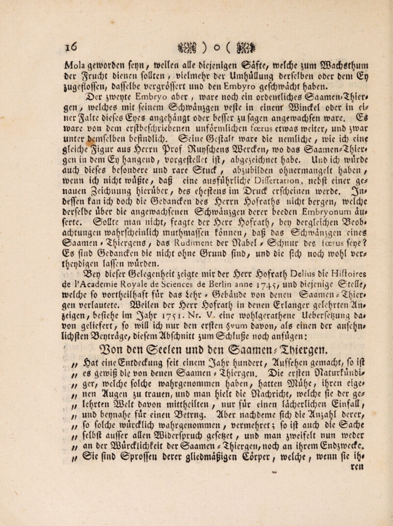 Mola geworben fei)«, weilen aEe biejenigen ©affe, welche j\um 3Badb$rl)um ber ^rucbt bienen foEten , «ielmehr ln Umhüllung berfclben ober bem £9 i«ßefIojfen, baffdbe «ergrdjfcrt unb ben Embyro gcfchmdd;t haben. S)n ^wepte Embryo aber , wäre noch ei« orbetnftcheö ©aamen^iet# ge«, welches mit feinem Schwanken «ef e in einertr 5öincfet ober in d* «erSaite btefcs(Et;es angef)dugt ober beffer ^ufagen angewad;fen wäre, (Es \vau t>on bem erj?bcfd;ttebcnen uufetmltd;cn foetus etwas weiter, unb $war Unter bcmfdben bcjtnblid;* ©eine ©cf alt wäre bic nemlid;e, wie id) eine gleiche ^igur aus $erm ^Prof £ftut)fd;ens SSJercfen, wo bas ©aamen^^f^ier# gen in bem (Ei) ha«genb, oorgefdlct tf, abge^eidmet habe. Unb id; würbe aud; biefes befonbere unb rare ©tuef , ab$ubt{ben ofynermangdt haben , wenn id; «id;twi5^fe, baf eine mi8fu^r(id;e DifTertanon, nebf einer ge* nauen 3eid;nung hierüber, bes e^efieuo im ®rutf crfd;einen werbe, 3n' i>effen fan id; boch bie ©ebanefen bes i?crrn ßofratf^ nicht bergen, wdd;e berfelbe über bie angewad;fenen @chwdn$gcn berer beeben Embryonum du# fette. ©oEte man nicht, fragte ber ßerr jjofrath, bei; berg(dd;en ‘Seob# ad;tungeu wa^rfcfeeinlid; muthmaffen fonnen, baf bas ©d;mdn$gcn eines ©aamen # ‘S^tergens , bas Rudiment ber 97abel / @ef;uur bcs ioetus fepe? (Es finb ©ebanefen bie nicht ohne ©runb jtnb, unb bie fch noch wold «er* t^et;bigcn (affen würben. $3ei) biefer ©elegen^eif geigte mir ber $err Refrath Delius bie Hifloi>es de PAcademie Royale de Sciences de Berlin anne 1745/ U«b biejenige ©feile, welche fo «ortheilhaft für bas le^r * ©ebdnbe «on bene« ©aamen * ^^ier# gen «erläutere. SBeilen ber ijerr JQofratl; in betien (Erlanger gelehrten Än# geigen, befiele im 3a(w 1751. Nr. V, eine wohlgeratene Ueberfe^ung ba# t>on geliefert, fo will id; nur ben erfen §vum batwn, als einen ber aufe^n# Iid;fen33ci)trdge, btefemÄbfchnitt $um@cblu$e noch anfugen: ' 23on Den (Seelen unt> Den ©aamen* Xtnergen. ,, ijat cineSntbecfung feit einem 3af)r f^unbert, Äuffehen gemacht, fo ijl „ es gewif bie «on benen ©aamen # ^^tcrcgcit, ®ie erfen Olaturfunbi* ,, ger, wdd)e fold?e wahrgenommen haben, hatten ihren dge# „ nen Äugen $u trauen, unb man ßiclf bie ölachrtcht, welche fte ber ge* „ lehrten 2Bdt ba«on mitfhdlten , nur für einen lächerlichen (Einfall, „ unb beinahe für einen betrug. Äber nachbeme ftd; bie Än^ahl berer, „ fo fold;e wurcflich wahrgenommen, «ermehret; fo tf auch bie ©arhe „ fdbß au|fer aEen SBiberfpruch gefdfet, unb man zweifelt nun webet „ an ber 2Burcflid;feit bet ©aamen *?h^Wn/nocty an ihrem Gnb^wecfe^ „ @ie pnb ©projfe« berer gllebmdpige« Gdrper, wdche, wenn jte ih^