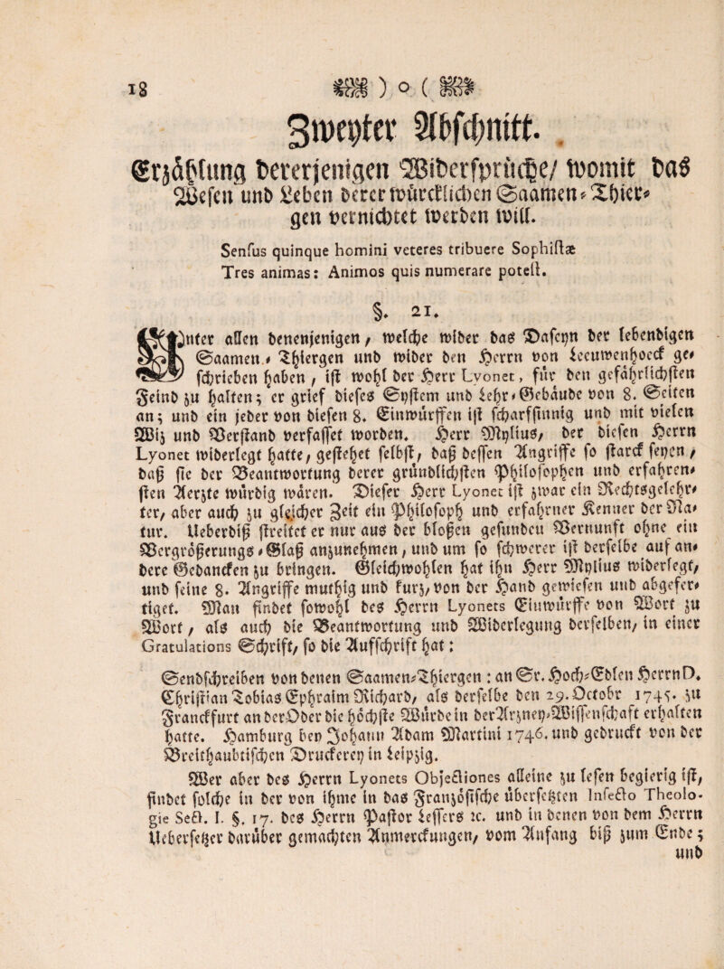 Srocptw beterjeitigen 'SBiberfprügje/ tpomit ba$ 2ßefen tmb 2eben bcrcr würcEücbcn ©aamen* Xf)iec* gen oernicbtet Werben Witt. Senfus quinque homini veteres tribuere Sophiflat Tres animas: Animos quis numerare potell. §. «♦ CjHßnfer allen bencnjenigen / tneldfre tt)lbec bas SDafepn bet le6cnbtgen ©aamen# $ffiergen unb tnibct beti £crrn non feeutnenfyoecf ge# fd;tieben Ijaben / tjt n>o^( bet jjerr Lvonet:, für bcu gefa^dtcbflett geinb 5« Ralfen; ct gtief biefcs ©pjiem unb £ef)n©ebaubc non 8* ©titeri an; unb ein jebet non biefen 8. ©nwurjfen i|l fcf?arffmntg unb mit nieten QBij unb Söetffanb nerfaffet tnotben. Spcvt SEfhjliuS/ bet biefen Jjcrrn Lyonet tnibetlegt fyattt, gefielet fetbjt, bap beffen Angriffe fo ftarcf fernen t bap fie bet 33eanttnotfung betet gninblicbjlen sp^ilofopljett unb erfahren# ßen itet^te ttntrblg tndren. liefet Jjcrr Lyonet ijl §tnat ein £)vec£'tsgele|t# tet/ abet auch gkjcfyet ein ^Mjitofopß unb erfahrner Äenuet beröla# tut. Ueberbip flteitet ct nm aus bet btopen gefunbeu Sßernunft o^ne ein 3*ergtdpcrungs#@lap anjune^men, unb um fo fernerer ijl berfctße auf an# bete ©ebanefen ju btingen. ©teicfimo^ten f)at tf^u £>err SRplius raiberfegt/ unb feine 8* Angriffe muffig unb fur$,non bet Jjanb getniefen unb abgefet# tiget. SJlan ftnbct fotno|l bes jjettn Lyonets (Eiutnutjfe non SSBotf $u SBotf / als auch bie 3$ean£tnotütng unb SBiberlegung betfelben/ in einet Gratulations ©c^tift/ fo bie 2luf|d&rlft Ijat; ©enbfdfetetben non beiten ©aamen^^tetgen :au©i\$od&*(?b(en§ctrnD. g^rifnan Tobias epbtaimOvicbarb, als betfelbe ben icj.Octobt 174^ 511 gvaneffutt anberDber bie ^ccfejlc SBÄcbeln ber^nep^ifll’nf^aft erftalten fyatte. Hamburg ben 3o|amt 2lbam Sftartim 1746* unb gebtueft non bet S3teit^aubtifcbcn ©rueferep in ieipyg. 5Ser abet bes jjertn Lyonets Objetliones alleine lefen begierig ifi; ftnbct folctie in bet non ibmc in bas §ranjojifcbc überfein Infefto Theoio- gie Se£L I. §, 17. bes Spinn tyaftov ieflers ic. unb in benen non bem fterrn Ucbetfejjct bavuber gemalten 3tnmetcfungen/ nom Anfang bip jnm Snbe; unb