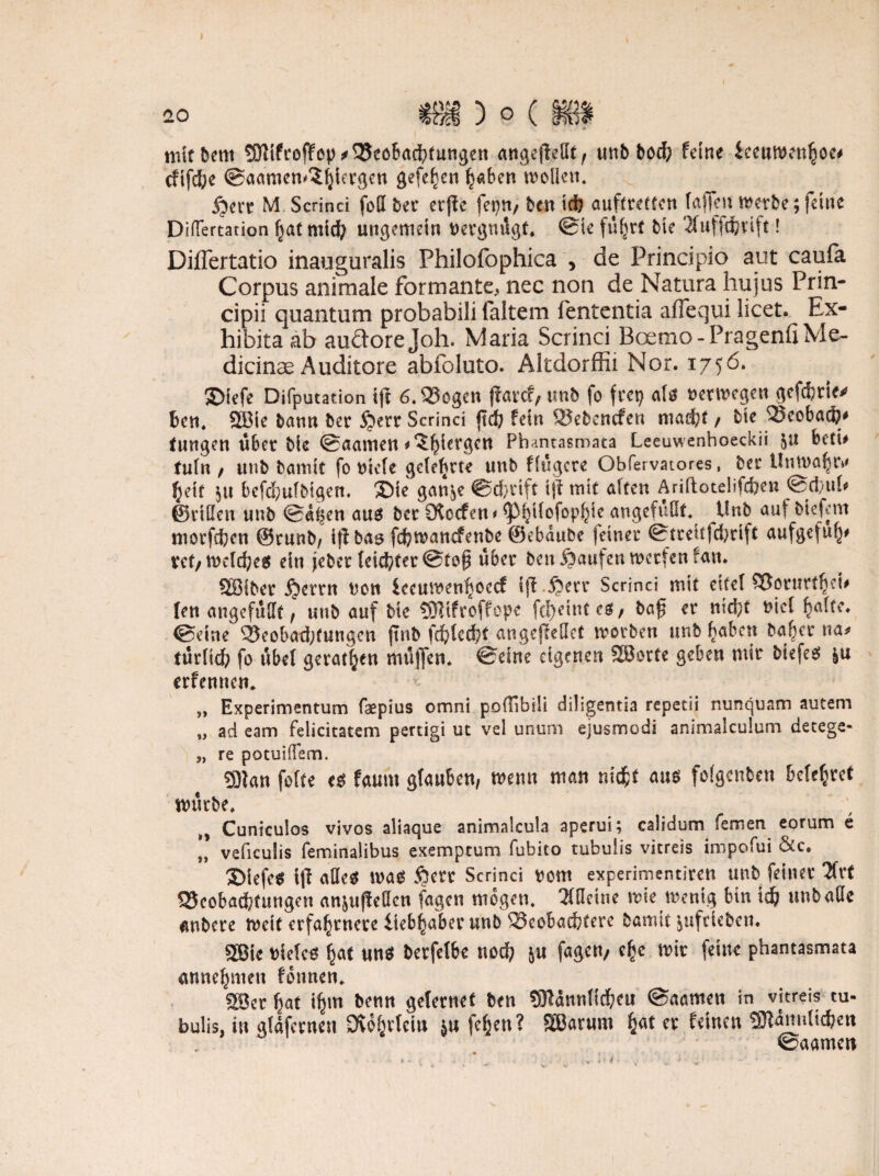 20 niitbem ®ifro(fep* Beobachtungen mtgejlellf, unb bod; feine ieeuwenhoc# cftfd;e ©aamen^hiergen gefe^cn haben tvoücn. £>crt M Scrinci foQ ber etfie fei}«/ ben ich auftretten (affen werbe; feine Diflertation Ijatmid? ungemein oergnügt. ©ie führt bie 2fuffdbvift! Diflertatio inauguralis Philofophica , de Principio aut caufa Corpus animale formante, nec non de Natura hu jus Prin- cipii quantum probabili (altem fententia aflequi licet. Ex- hibitaab auäorejoh. Maria Scrinci Bcrmo - Prägend Me- dicinae Auditore abfoluto. Altdorffii Nor. 1756. ©iefe Deputation t(l 6. Bogen ftarcf, tmb fo frei} als uerwegen gefefcrie* ben. 2öie bann ber 5?err Scrinci ftefe fein Bebencfen mad?t / bie Bcobach* tungen über bie ©aamen ^^iergen Phantasmata Leeuwenhoeckii &u betb tnin , unb barmt fo Diele gelehrte unb fingere Obfervatores, ber Unwahr* ^eft 5« bcfdwlbigen, SMe gan^e ©cforift ijf mit alten Ariftotelifcfcen @®ul# ©rillen unb ©d^en aus ber Cftccfen* ^3i}ilofopf}ie angefüllt. Unb auf biefem morfdjen ©runb, iff bas fefewanefenbe ©ebdube (einer Streif fdjrift aufgefulj' ret/welches ein jeber (cid/ter ©top über ben Raufen werfen fan. QBiber $errn non leeumen^occf ift.&err Scrinci mit eitel Borurtljei' fen angefüllt , unb auf bie -SRifroffope fct)etnteS/ baf er nicht nie! ^alfe. ©eine Beobad;tungcu jtnb fchlecht augejleHet worben unb haben ba^er na# türlid) fo übel gerätsen müffen. ©eine eigenen SBorte geben mir biefes erfennen* „ Experimentum faepius omni podibill diligentia repetii nunquam autern „ ad eam felicitatem pertigi ut vel unum ejusmodi animalculum deeege- „ re potuilTem. £9tan fofte cs faum glauben, wenn man nicht aus folgcnben belehret würbe. Cuniculos vivos aliaque animalcula aperui; calidum fernen eorum e „ veficulis feminalibus exemptum fubito tubuiis vitreis tmpofui &c. 3)iefes ip alles was §crr Scrinci Dom experimentiren unb feiner 2Crt Beobachtungen an&uffeöcn fagen mögen. 21fleine wie wenig bin id? unb alle unbere weit erfahrnere lieb^aber unb Beobachter bannt juftieben. 2Bie Dieles §at uns berfelbe nod} &u fagen/ c^e wir feine phantasmata annehmen fonnen. 3Bet hat ihm ädernet ben SRdnnlichett ©aamett in vitreis tu¬ buiis, in gtdfernen SWbricto ja fe^cn? SBarum er feinen «BWnnltc&ett ©aamen