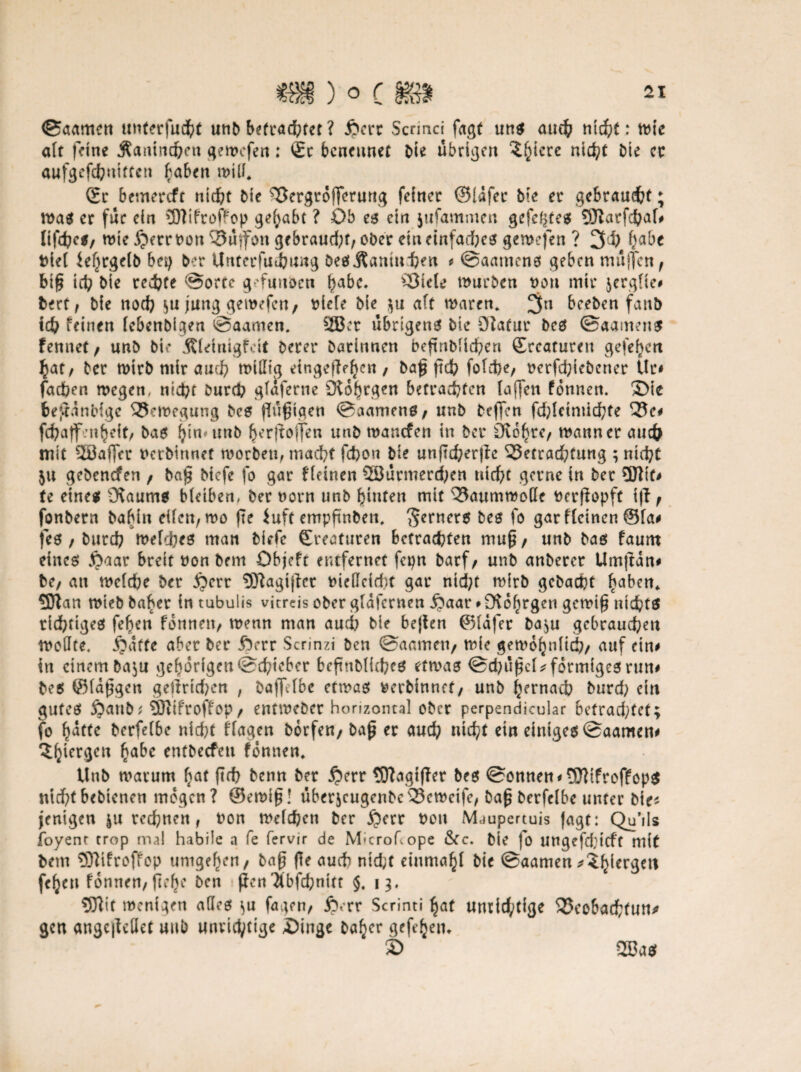 ©aamcn unterfudht unb betrad;tet ? £crr Scrinci fagt uns aud? nicht: wie alt feine Äantnchen gewcfen: Sc benennet bte übrigen ^f^icre ntd?t bte cc aufgefchnittcn haben will* Sr bemereft nicht bte Bergrofferung feiner ©lafec bie er gebraucht; waä er für ein 3Dtifroffop gehabt ? Ob es ein jufammen gefegtes 9J?arfcha(# (tfehe*/ wie £errDort Buifon ge braud;t,ober ein einfaches gewcfen ? ^i) fyabt Diel ief^rgelb bep ber Unrerfuiung DesÄamnhen * ©aamens geben muffen , bi£ ich bie redete ©orcc grfunöcn habc* Biete würben non mir jerglie# bert, bie noch $u jung gewcfen, biefe bie $u a(t waren. 3n beeben fanb ich feinen lebenbigen ©aamen. 2Bct übrigens bie Sfiatur bes ©aamens fennet, unb bie Älrinigfcit berer Darinnen beftnbüd?ert Sccaturen gelegen £at, ber wirb mir auch willig ringelten , ba£ jteh fotd)e, oerfchiebener Ur# fadben wegen, nicht Durch glaferne Dtohrgen betrauten lajfen fonnen. ©te bejranbige Bewegung bes flugtgeti ©aamens, «nb beffen fd)lrimichte Bc# fc^atf -'nbeiri bas hitwtnb herfloffen unb wanefen in ber Diohrc, wann er auch mit 2Bafler nerbirtnet worben, macht fchon bie unftd;er|fc Betrachtung ; nicht $u gebenden , ba$ Mcfe fo gar f(einen 2öurmerd;en ttid;c gerne in ber 5J?tt# (e eines Ülaums bleiben, ber norn unb hinten mit Baumwolle Derfiopft i|i , fonbern babin eilen, wo fte iuft empfmbett, Werners bes fo gar flcinen @la# fes, burd? welches man biefe Sreaturen betrachten mu^, unb bas faurn eines £aar breit »on bem Objeft entfernet fepn barf, unb anberer Um|tan# be, an welche ber £)crr 9J?agijlet bieÖeicht gar nid;t wirb gcbacht haben* 5J?an wteb Daher in tubulis vitreis ober gldfcrnen £aar »fKohrgen gewi§ nichts richtiges fef)eu fonnen, wenn man auch bie bejien ©lafer ba^u gebrauchen wollte. jjatte aber ber £)rrr Scrinzi ben ©aamen, wie gewöhnlich/ auf rin# in einem ba^u gehörigen ©chtcbcr beflnDKcbes etwas ©chußcl* förmiges run# bes ©langen gelinden , baffelbe etwas berbinnct, unb hernach burd? ein gutes 5?attb; 5ftifroffop / entweber horizontal ober perpendicular bctradjfcf; fo §atte bcrfelbe nicht flagen Dorfen, bap er aud; nicht ein einiges ©aamen# 3hicrgett habe tntbecfeti fonnen. Unb warum hat ftth Denn ber jjerr SDtagtjler bes ©onnen* 5Jlifreffop$ nichtbebtenen mögen? ©ewt£! uberjcugenbeBeweife, baf$berfelbe unter Die* jenigen rechnen, Don welchen ber £err Don Maupertuis Jagt: Qu’ils foyent trop mal habile a fe fervir de M-crohope &Cc. bie fo ungefdrieft mit bem 93?ifroffop umgehen/ baf? fle auch ntd;t rinmahl bie ©aamen^?h^er3crt fehen fonnen, flehe ben fjen'ibfchnttr §. 13. 5Jlit wenigen aöes «>u fagen, ib.rr Scrinti hat unrichtige Beobachtung gen angcjirilet uub unrichtige ©inge bah^r gefehetu © 2ßas