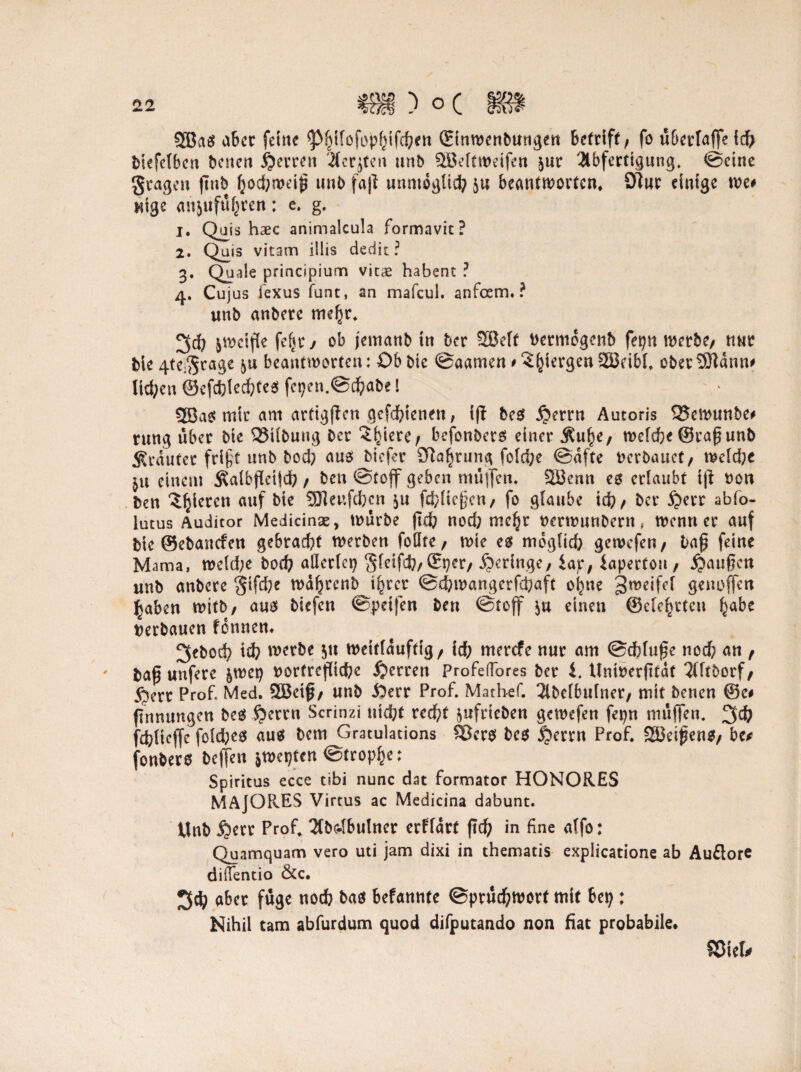 933a$ aber feine ^pijifofopfjifcben (Etnwenbungen betriff / fo überlaffe icfr bicfefben benen Herren Acrjtcn unb Söeltweifen jur Abfertigung, ©eine fragen ftub l}od)weig unb fag unmöglich $u beantworten* S)tur einige me# nige anjufu^ren: e. g. j. Quis haec animalcula formavit? 2. Quis vitam illis dedit ? 3. Quäle principium vicae habent ? 4. Cujus fexus funt, an mafcul. anfoem. ? unb anbere tneljr. 3$ $wcige fc(jr j ob jemanb in ber 56elf Dermogcnb fepn werbe/ nur bie 4te$rage beantworten: Ob bie ©aamen # 3()iergen SSBcibl, Obermann# lid;cu ©cfcfilecbtes fegen.©$abe! 2Ba$ mir am artiggen gefdfgenen, ig beg $errn Autoris Q?cmunbe# rung über bie 93ilbung ber ?^iere/ befonbers einer Äu^e, welche ©rag unb trauter fri§t unb bod? aus biefer ötafjrung foldfre (Safte verbauet/ mld)t einem Äalbgetld?/ ben (Stoff geben muffen, Söenn es erlaubt tg t>on ben gieren auf bie 9J]eufcficn 511 fc^tiegen, fo glaube xt) f ber £>err abfo- lutus Auditor Medicinae, würbe gd? nod) mc^r nerwunbern, wenn er auf bie ©ebantfen gebraut werben foöte / wie egt möglich gewefe«/ lag feine Mama, wcld;e bod? allerlei? Sletfcfo,©per, geringe, Jap, fapertou, fangen unb anbete §ifd;e wafjrcnb i^rer ©cfiwangerfcfiaft o^ne genoffen ^aben witb, aus biefen ©peifen ben (Stoff $u einen ©ele^rtcu habe verbauen fennen. 3cbod? id? werbe 51t wettfdufttg/ idb merefe nur am ©dbluge nod? an / bag uufere §wep nortregiebe Herren Profeflores ber i. tlninergtaf Aftborf/ 5?err Prof. Med. 5Beig/ unb iSerr Prof. Mathef. Abelbufnet/ mit benen ©c# Innungen bes $ertn Scrinzi nid?t reegt ^ufrieben gewefen fepn müffen. 3ct) fdjlicjfc fold;es aus bem Gratulations $Ber$ bes £>errn Prof. SEöeigenS/ bc* fonbero beffen ^mrjun ©tropfe: Spiritus ecce tibi nunc dat formator HONORES MAJORES Virtus ac Medicina dabunt. Unb jjetr Prof. Abc-lbulncr erflart gd? in fine alfo: Quamquam vero uti jam dixi in thematis expiieatione ab Auftore difientio &c. 3$ aber füge nodb bas befannte ©prüdjwort mit bei;: Nihil tarn abfurdum quod difputando non fiat probabile. ©fei#