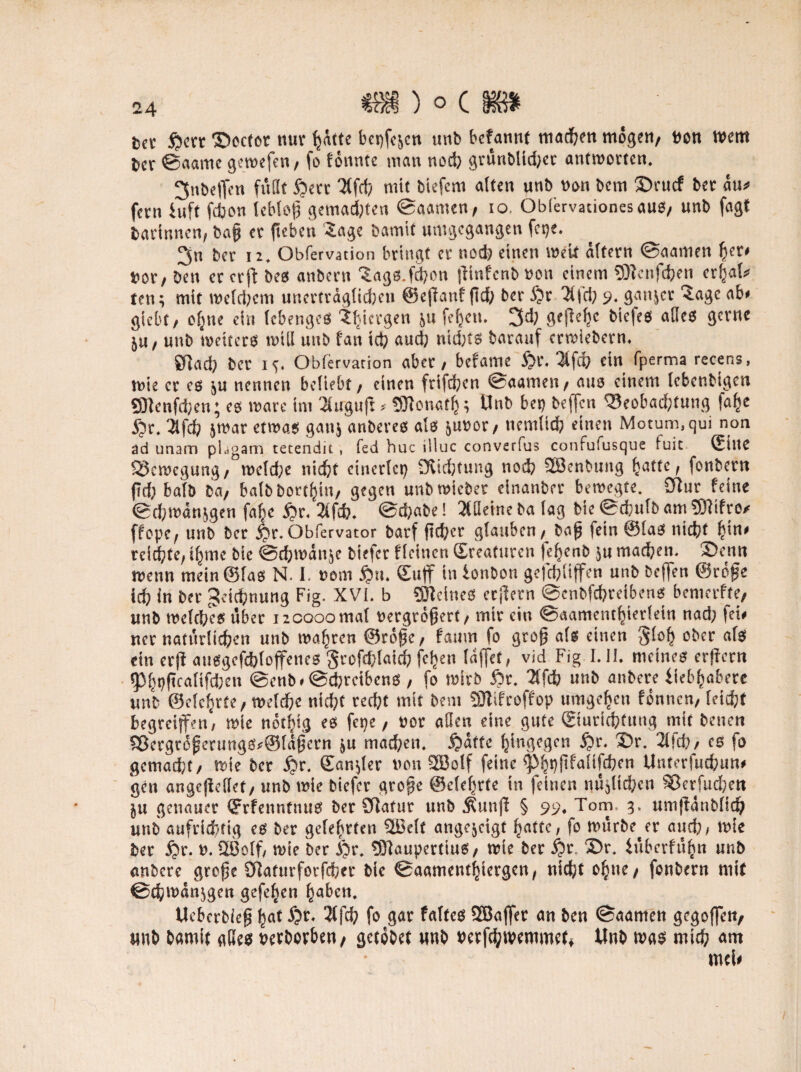 fcet fictt ©ecfot nur hatte betten unb bcfannf machen mögen/ Von mem ^er ©aame gemefen, fo tonnte man nod) grunbltd)et antworten. ^nbeflcn fußt fiett mit tiefem alten unb von bcm $)rucf bet au* fern iuft fcbon lebloß gemalten ©aamen, io, Obiervauonesauo, unb fagt barinnen, ba§ et fteben Sage bamtf umgegangen fet)e. 3n ber 12* Obfervation bringt et nod) einen meit altern ©aamen ^et# Vot/ ben et erft be0 anbetn Sags.fd)ön |lmfcni> von einem 5ftenfd)en et^al* ten; mit welchem unertrdglid)en @e(lanf fld) ber fit 3(fd) 9. gantet Sage ab# giebt/ ohne ein lebengeö Sbtctgen &u feheti. 3d) gefiele bie|e$ afleo getne 5tt/ unb weiters miß unb fan ich aud) ntd;ts batauf erwiebern. 01ad) bet i*. Obfervarion abet, befame fit. Hfd) ein fperma recens, wie et es ^u nennen beliebt / einen frifdpen ©aamen, aus einem lebenbtgcn SRcnfchen; es wate im SCuguft* SJtonatfc; Unb bet) beffen Beobachtung fa^e fit. 3lfdb &war etwas ganj anberes als ^uvor, nemltch einen Motum.qui non ad imam phgam tetendit , fed huc illuc converfus confufusque fuic ©ine Bewegung, welche nicht einetlet) 9iid)tung nod) QBenbung hatte, fonbertt ftd; halb Da/ batb bort^in, gegen unb mietet elnanbct betvegte. SRur feine ©d)mdn$gen fal)c fit. 2ifcb. @d)abe! SCüetne ba lag bie©d;ulbam2ftifro* ffope, unb bet fit. öbfervator barf ftd)cr glauben / baß fein ©las nicht fyn* reichte, ifymc bie ©chmdn&e biefet ficinett ©reaturen (ehenb ju machen. 3)enn wenn mein ©las N. 1. vom fin. ©uff in ionbon gefchüffen unb beffen ©rofe ich in bet 3U’id;nung Fig. XVI. b SDTeineS etjletn ©enbfebteibens bemerfte/ unb welches übet ncooomal vergrößert, mit ein ©aamcnthietlein nad) fet# net natürlichen unb mähten ©roßt, faum fo groß als einen Jloh ober als ein etR attggefchloffenes gtofd;laid) fchen laffet, vid Fig I.I1. meines erjfcrn «Phtjftcalifcben ©enb* ©chrctbcns , fo mitb fit, 2(fcb unb anbete iieb^abete unb ©elehrte, welche nicht red)t mit bem SJlifcoffop umgehen fonnen, leicht begreiffen, mie nothig es fepe / vor aßen eine gute ©turichfung mit betten Bergtdßcrungs*@ldßern &u machen, fidtte hingegen fit, 35r, 21fd?/ es fo gemacht/ mie bet fit. ©analer von SBolf feine ^^pftfaüfcfcen Unterfucfcun# gen angejleßet, unb mie biefet große ©clefirfe in feinen nüjlichcn Berfud)en ju genauer ©rfenntnus bet SRafut unb Äunjl § 99* Tom, umjldnbllth unb aufrichtig es bet gelehrten SBelt ange&cigt hatte, fo mürbe et and), mie bet fit. v. QBolf, mie ber fit. tSftaupertius, mie bet fit, ©r. iflbcrfufcn unb anbere große OZaturforfchct bie ©aamenthiergen, nicht ohne/ fonbetn mit ©chmdnjgen gefehen haben. Uebcrbieß hat $fd) fo gar faltet SBaflet an ben ©aamen gegoffen, unb bamit gKeo vetbotben/ getdbet unb vetfehtvemmet^ Unb m$ mtd; am md#