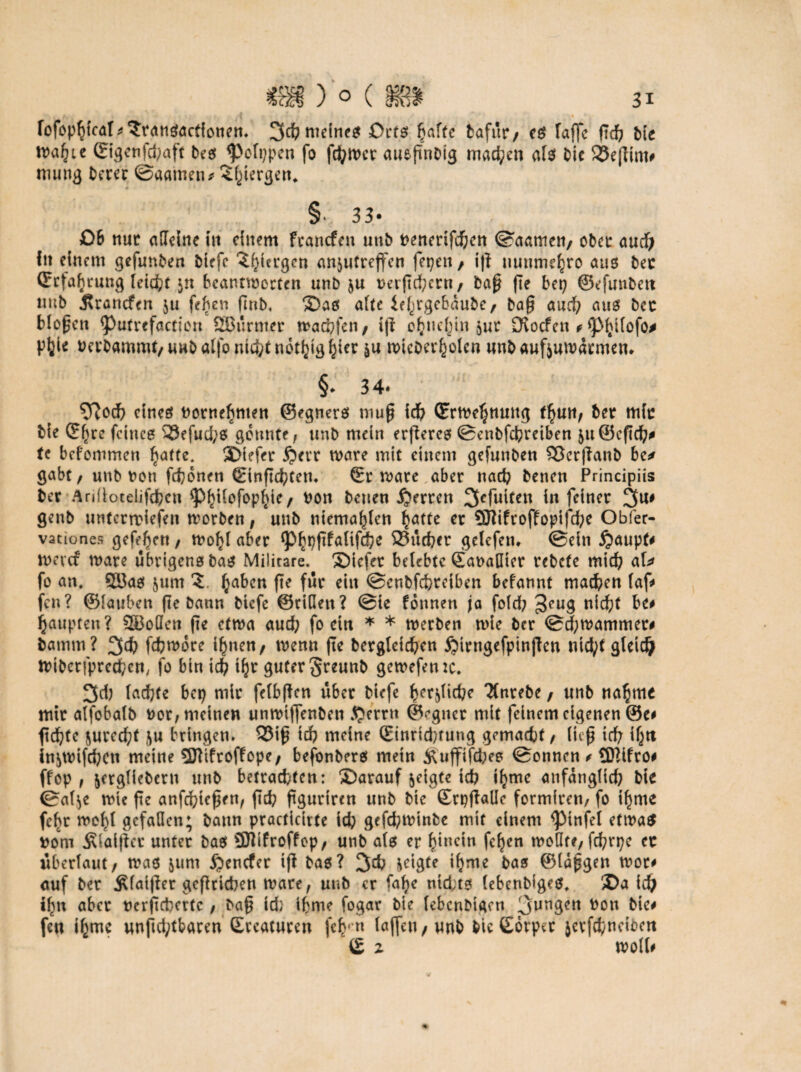 a i . « l * fofophicaT^ransactionen. 3d? meines Orts hafte bafur/ es Tafte ftd? bie ivafyie ©igenfdpaft bes ^elppcn fo fthwer aueftnbig machen als bie SSeftim# mung Derer ©aatnen* 5l)tergen* * § 33* Qi nur alleine in einem francfeit uub fcenerifchen ©aatnen/ ober aud) fit einem gefunben btefc 3f)iergcn an$utreffen fepen, ift mmme^ro aus bec (Erfahrung leicf;t $n beantworten unb &u tmftd;crn/ baft fie bep ©efuubett uub j?rancfen $u feben finb. Das alte ie^rgebaube/ baft auch aus bec bloftcn <Putrefactton SBurmer wachfcn, ift ohnehin $ur Oiocfcn f ftMjtfofo# pfeie uerbammt/ unb atfo nicht notljig ^ier &u roicDer^olcn wnb auftuwdtmen* §♦ 34* 5ftoch eines ttornefmten ©egners niuft ich (Ertre^nmtg fljun/ Der mic bie G:f)re feines SSefuchs gönnte/ unb mein erftercs ©enbfchrciben äuöeftch# tc bekommen ^atte. Diefer jjerr wäre mit einem gefunben SJerftanb bc* gabt / unb Don febonen (Einftcbfen. ©r wäre aber nach benen Principiis ber Ariüotelifcbcn ^^iTofopf^te / ron benen jjerren ^efuiten in feiner 3U# genb untertriefen worben, unb niema^ten ^atte er Sfffiftoffopifcbe Obfer- vationes gefe^en, wolft aber ^^pfifalifdje 23ud?er gelefem ©ein Raupte wevcf wäre übrigens bas Militare, Diefer belebte ©anaHier rebete mid? aU fo an. S23as $um §abcn fte für eilt ©enbfehtetben befannt machen laf# fen? ©lauben fte bann bkfe ©rillen? ©te Tonnen ja fold; 3CU3 nicht be# Raupten? SBoöen fie etwa auch fo ein * * werben wie ber ©chwammer# bamm? 3<h fchwdre ihnen, wenn fte begleichen £>trngefpinften ntd;t gleich Wibcrfprecbcn, fo bin ich tfjr guter §reunb gewefenzc. 3d) lachte bep mir felbftcn über biefe fyer^icbe TTnrebe , unb nähme mir alfobalb nor, meinen unwiftenben $?errn ©^gner mit feinem eigenen @e# ftc^fc 5uredt>t ftu bringen. 33ift ich meine (Einrid)tung gemacht / lieft ich if^ti in&wtfcbcti meine SKtfroffope, befonbers mein Äuffiftbee ©onnen * Qfttfro# ffop , ^erglicbern unb betraefcten: Darauf $cigte teb if)ttte anfänglich bie ©af$e wie fte anfebtefteu, ftd? ftguriren unb bie ©tpftallc formiren/ fo if)me fcf>r weift gefallen; bann practidrte ich gefd;winbe mit einem ^infel etwas rom Älaiftcr unter bas Üttifroffcp, unb als er ^iuetn felftn wollte, fchrpe ec überlaut/ was jurn ^enefer ift bas? 3& geigte i^me bas ©laftgen wot# auf ber $faifter gcftricben wäre, unb er fafte nid;ts (ebenbiges. Da ich ihn aber uerfteberte , baft id} il?me fogar bie lebcnbigcn 3un9crt ^on bie# fen t^mc unftd;tbaren ©reaturen fehr« löjf^1 / wnb bie Sorper jerfchncibett (£ z woll#