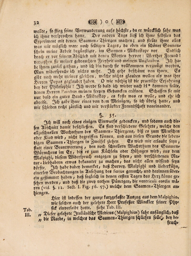 »voUfe / fo flieg feine Sßerwunberung auf« gödbge/ ba et würtfllth falte tt>a!S id) Hirne »crfprochctt gatte. 2)eg anbern 3ags lieg id; ignte felbgen bas (Erperiment mit betten ©aamen* 'Jgiergcn mad;ett; ttnb geilte ignie ödes was mit möglich wate nod; felbigen Sages* ba eben ein ftböner ©onnen# fd;tin meine Arbeit begüngigte, im ©ernten * Plifroffopc not (Enbücb braci) er »er feinem 2lbfcfcicb mit benen 2öorten gerror: SSertger §rcunb! »erjctjgen ge meiner gebrauchten grepgeit unb meinem Unglauben. 3* ga* be ihnen juüiel getgan, unb ich bin burd; ge »oQfontmcn »ergtiugt worben, Sflun wlbcrfpredje id? nid;ts megr. 3<h gege bcfrfjämt »on ignen. (Es gibt noch niegr meine« gleichen, wcld;e nichts glauben wollen als was igte fetten Papas geglaubct galten, ü wie rtot^ig ig bie practifdjc {Erfahrung bep bet pgilofopgic! 3d) werbe fo balb id; triebet nad; H* fommett foilte, benen fjerren Patnbus meinen frepen ©ebattefen cröfneu ©(gaffen (ie mir nur balb ein gutes £anb*fSJiifroffop, es fejte was es woBc, unb ege ich «bretfe. 3d; gäbe ignte eines »on bem peinigen, fo id; übrig gatte, unb t»ir fiijicbco recht järtlich unb mit »ergarfter Steunbfchaft »oneinanbet. §. 35- 3d; will noch eines einigen (Einwurfs gebenefen/ unb fobann auch bie* fen '2tbfd;nitt bamit befdjfiefjen. ©6 ftnb »erfchtcbenc ©eiehrte, roetdje ben adjufdjnellen 2Bacbstgum bes ©aamen# ^^tecgcnS/ big cs $um 9Jtenfd;en ober £inb wirb , nicht begreifen fönnett, unb aus btefen ©runbe bie leben* blgen ©aamen«Sgiergen * B^elfel 5iehcl1 wirb mic «i«ubt feptt, fiaft einer Beantwortung , ben noch febneflern Sßadjstgum bes ©aamen* aöürmchetiS im (Ep / big es jum Büchlein ober £mgngen wirb, aus bem SJialpighi* tiefem Söiberfpruch entgegen ju fegen, unb »ergebenen Sfta* tur* iiebgabern etwas befanntcr ju machen, bas ntd;f allen wiffenb feptt börft«- 3ch fjabebabep bemerfet, baff $ar»ep, «Olafpiggi ttnb üeberfügn, einerlcp Beobad;tungen in Bnfegung bes foetus gemalt/ unb barinnen über* ein geftimmet gaben , bag fogleicb in benen argen Sagen bas £crj fönne ge* fehen werben, unb bag bie jwcp rotten pünctgen, bie ventrieuii cordis roä» ren (vid. §. tz. Seft. I. Fig. y6. 57.) welche bem ©aamen *Sgicrgen an* giengen. ßier ig inbeffen ber gan^e futjgefafjte Sfusjug ausbemMalpighio, wie fold;en auch ber gelehrte £err profefjot SöJincfler feiner Phh' r b jtef einrerleibt gatte, ftege Tab. III. 111 // SHofer gclegrte ^taliänlfche 53lcbicus (Vfalpighius) fage anfangttd), bag *, bie fRarbe, in welches bas ©aamen*5giergenfd;licfen foDe], bepbe* frueg* o