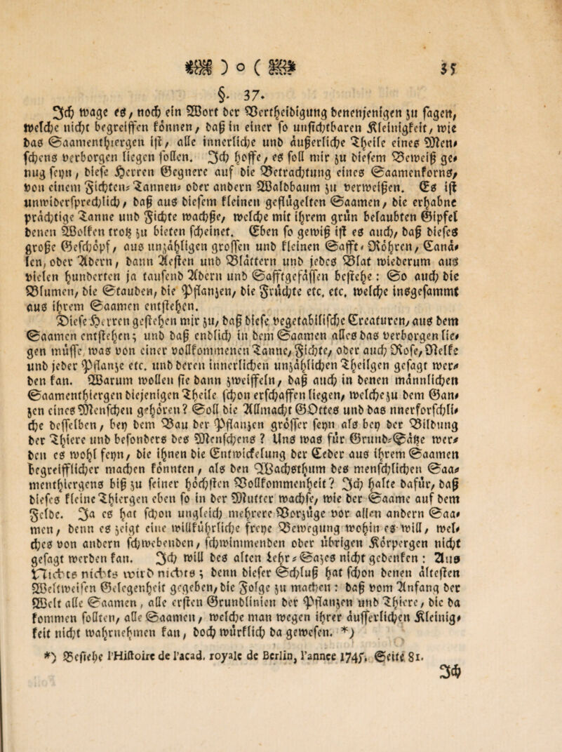 §• 37- 3# tt>agc eg/ noch ein SBort ber SSertheibigung benenjenigen zu fagctt, Weld;c nicht begrciffcn fonnen, baß in einer fo unßd;fbaren Äleinigfeit/ wie bas ©aanienthiergen ifi / alle innerliche unb äußerliche dnes SJleti# fchcns verborgen liegen (offen* 3$ hoffe/ foß wir zu biefem 33eweiß ge# nugfepu, biefe Herren ©egnere auf bie 35etrad;fung eines ©aamenforns, Don einem Siebtem bannen* ober anbern SGBalbbaum zu fcerweißen. (Es ift Mnnuberfpred;lich/ baß aus biefem ffeinen geflügelten ©aamen/ bie erhabne prdd;tige $anne unb Sichte wachse, welche mit ihrem grün belaubten ©ipfet benen SBolfen tro§ zu bieten fd;einet* (Eben fo gewiß t|! es auch/ baß biefes große ©efdjdpf/ aus unzähligen großen unb fleinen ©afft* Stohren / ©and# len, ober Ttbern, bann Stoßen unb SBldttern unb jebcs SSlat wieberum aus bieten btmbcrfcn ja taufenb 3(beru unb ©afftgefdffeu bejtc^e: ©o auch hie ffifumen/ bie Stauben, bie <Pßanjeii/ bie $rüd;te etc* etc* welche insgefammt aus ihrem ©aamen entfliehen* ®iefe S?crren geßehen mir zu/ baß biefe begetabififdhe ©roaturetty aus bem ©aamen cntßehen; unb baß enblid; in bem ©aamen alles bas berborgentie# gen muffe was oon einer bofffommencu^anne/Sichte/ ober and) 9vofe/Steife unb jeber <Pflan$e etc, unb bereu innerlichen unjähltdpen ^^eifgen gefagt wer* ben fan, 2Barum wollen ße bann jwdffeln/ baß auch in benen männlichen @aamenfhiergenbiejenigen^he^r fchon erfd;affcn liegen/ welcheju bem ©an# jen eines SJtcnfcheu gehören? ©off bie Mntacht ©Ottes unb bas nnerforfchli# che beffclbcn/ bep bem Q$au ber ^Pßaujcn groffer fcpn als bep ber Q3tlbung ber ^hicre unb befonbers bes SJlenfchens ? Uns was für @runb*©dfte wer* bcu cs wohl fepn/ bie ihnen bie ©utmicfelung ber ©eher aus ihrem ©aamen hegreifflid^cr machen fonnten / als ben ^achsthum bes menfchltcben ©aa* menthiergeus biß zu feiner hochßen Sßoöfommcnheit ? 3^ hö^e &nfur/ &aß tiefes Keine ^h^rrgen eben fo in ber SDlutfer wachfe/ wie ber ©aamc auf bem Selbe. 3a cs h<u fchon ungleid; mehrere Vorzüge uor affen anbern ©aa# men/ benn cs zeigt eine wiüfuhrliche frepe Bewegung wohin es will/ wet# chesoon anbern febwebeuben/ fchwintmenben ober übrigen .Sorpergen nicht gefagt werben fan. 3lh will bes alten iebr*@azes nicht gebenfen : 3ua tTltcbce nietts itm t nietns ; benn tiefer ©chluß hnt fd;on benen alteßen SBeltweifen ©degenhdf gegeben/bie Solge Zu wachen : baß ttom Einfang ber ÖBclt affe ©aamen , affe erjlcn ©runblinteu ber ^ßanjen unb ^hiere, bie ba fommen foffteu/ affe ©aamen / welche man wegen ihrer dufferlichen Äleinig# feit nicht wahrnehmen fan, boch würflich ba gewefen. *) t *) 95cfiel;e l’Hiftoirc de l’acad, royale de Berlin, l’annee J74J'. @dte 8i* .. 3*