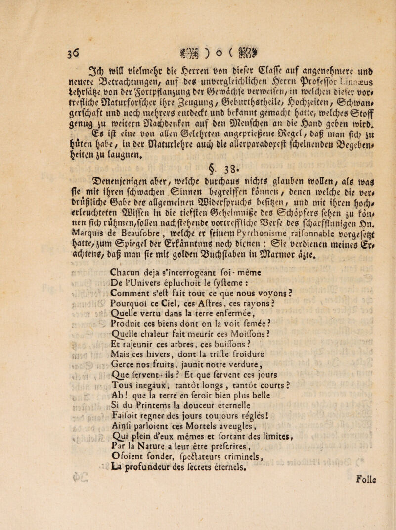 3d) nielmcht bie Herren bon btcfet ©taffe auf angenehmere mb neuere Betrachtungen, auf be# unnerg(eid)lichen Herrn ^rofeflor Linnaeus tehrfdge non Der Fortpflanzung Der ©emdebfe nenncifen, in welchen tiefer not# trefliche 2ftatutforfd;ct ihre Beugung, (Bcburt^öt^cilc/ Hochzeiten, @d;man# gerfd^aft unb nod; mehret# entbeeft unb befannt gemacht hatte; welches ©toff genug ju weitern Sftashbeufen auf ben SDlenfchen an bie Haut geben wirb* ©# tfl eine non allen ©ele^rten angeptiefjene D\egel/ tag man ftch ZU hüten habe, in bet ülaturlehre and; bie aßerparabo^cjl fcheinenbeu Gegeben* fetten ja laugnen* § 33* ®enenjcnfgett aber, welche burchau# nichts glauben woHen, af# was fte mit ihren fd?tnacfcen ©innen begreiffen fonnen, benen weld?e bie ncr# brüfjliche ©abe bee allgemeinen 2Biberfprud)$ bep^en / unb mit ihren hoch* erleuchteten 2Bi|fcn in bie tiefften ©eheimmpe beö ©chopfero fehen zu fon# neu ftd? rühmen,foüen nachßehwb* nortrejfiiche 33erfe beet feharffmnigen Hm Marquis de ßeaufobre , welche et feinem Pyrrhonisme raifonnable norgefe^t hatte, zum ©pieget bet ©rfdnntnu# noch bienen ; @te nerbienen meine# Sr# achten#, bap man fte mit gelben SJuchfiaben in SOtarmor Chacun deja s’interrogeant fok meme De l’Univers epluchoit le fyfteme : Comment s’eft fait tout ce que nous voyons ? Pourquoi ce Ciel, ces Aftres, ces rayons? Quelle vertu dans la terre enfermee, Produit ces biens dont on la voit fernes ? Quelle chaleur fait meurir ces Moüfons? Et rajeunir ces arbres, ces buid'ons? Mais ces hivers, dont la trifte froidure Gerce nos fruits, jaunit notre verdure, Que fervent- ils ? Et que fervent ces jours Tous inegaux, tantot longs , tantöt courts? Äh! que la terre en feroit bien plus belle Si du Printems la douceur eternelle Faifoit regnet des jours toujours regles l Ainll parloient ces Morteis aveuglcs, Qui plein d’eux memes et fortant des limites^ Par la Nature a leur etre preferkes, Ofoient fonder, fpe£lateur$ eriminels, La profuudeur des fecrets ecernels. V- Folie